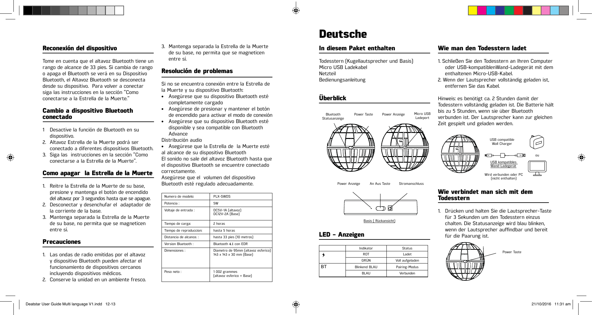 Reconexión del dispositivo Tome en cuenta que el altavoz Bluetooth tiene un rango de alcance de 33 pies. Si cambia de rango o apaga el Bluetooth se verá en su DispositivoBluetooth, el Altavoz Bluetooth se desconectadesde su dispositivo.  Para volver a conectarsiga las instrucciones en la sección “Comoconectarse a la Estrella de la Muerte.”Cambio a dispositivo Bluetooth conectado 1  Desactive la función de Bluetooth en su dispositivo.2. Altavoz Estrella de la Muerte podrá serconectado a diferentes dispositivos Bluetooth.3. Siga las  instrucciones en la sección “Comoconectarse a la Estrella de la Muerte”.Como apagar  la Estrella de la Muerte1. Reitre la Estrella de la Muerte de su base,presione y mantenga el botón de encendidodel altavoz por 3 segundos hasta que se apague.2. Desconectar y desenchufar el  adaptador dela corriente de la base.3. Mantenga separada la Estrella de la Muertede su base, no permita que se magneticenentre  sí.Precauciones1. Las ondas de radio emitidas por el altavozy dispositivo Bluetooth pueden afectar elfuncionamiento de dispositivos cercanosincluyendo dispositivos médicos.2. Conserve la unidad en un ambiente fresco.3. Mantenga separada la Estrella de la Muertede su base, no permita que se magneticenentre sí.Resolución de problemasSi no se encuentra conexión entre la Estrella de la Muerte y su dispositivo Bluetooth:• Asegúrese que su dispositivo Bluetooth estécompletamente cargado• Asegúrese de presionar y mantener el botónde encendido para activar el modo de conexión• Asegúrese que su dispositivo Bluetooth estédisponible y sea compatible con BluetoothAdvanceDistribución audio• Asegúrese que la Estrella de  la Muerte estéal alcance de su dispositivo BluetoothEl sonido no sale del altavoz Bluetooth hasta queel dispositivo Bluetooth se encuentre conectadocorrectamente.Asegúrese que el  volumen del dispositivoBluetooth esté regulado adecuadamente.Numero de modelo: PLX-SWDSPotencia : 5WVoltaje de entrada : DC5V-1A (altavoz)DC12V-2A (Base)Tiempo de carga:  2 horasTiempo de reproduccion: hasta 5 horasDistancia de alcance. : hasta 33 pies (10 metros)Version Bluetooth : Bluetooth 4.1 con EDRDimensiones : Diametro de 95mm (altavoz esferico)143 x 143 x 30 mm (Base)Peso neto : 1 002 grammes(altavoz esferico + Base)In diesem Paket enthaltenTodesstern (Kugellautsprecher und Basis)Micro USB LadekabelNetzteilBedienungsanleitungÜberblickDeutscheWie man den Todesstern ladet1. Schließen Sie den Todesstern an Ihren Computeroder USB-kompatiblenWand-Ladegerät mit dementhaltenen Micro-USB-Kabel.2. Wenn der Lautsprecher vollständig geladen ist,entfernen Sie das Kabel.Hinweis: es benötigt ca. 2 Stunden damit der Todesstern vollständig geladen ist. Die Batterie hält bis zu 5 Stunden, wenn sie über Bluetooth  verbunden ist. Der Lautsprecher kann zur gleichen Zeit gespielt und geladen werden.Wie verbindet man sich mit dem Todesstern1. Drücken und halten Sie die Lautsprecher-Tastefür 3 Sekunden um den Todesstern einzuschalten. Die Statusanzeige wird blau blinken,wennderLautsprecheraundbarundbereitfür die Paarung ist.LED - Anzeigen  BTBluetooth  Statusanzeige USB compatible Wall ChargerPower TasteWird verbunden oder PC (nicht enthalten)USB kompatibles Wand-LadegerätouPower Anzeige Indikator StatusGRÜN Voll aufgeladenROT LadetBlinkend BLAU  Pairing-ModusBLAU VerbundenAn Aus Taste Basis ( Rückansicht)StromanschlussPower Anzeige Power Taste Micro USB LadeportDeatstar User Guide Multi language V1.indd   12-13 21/10/2016   11:31 am