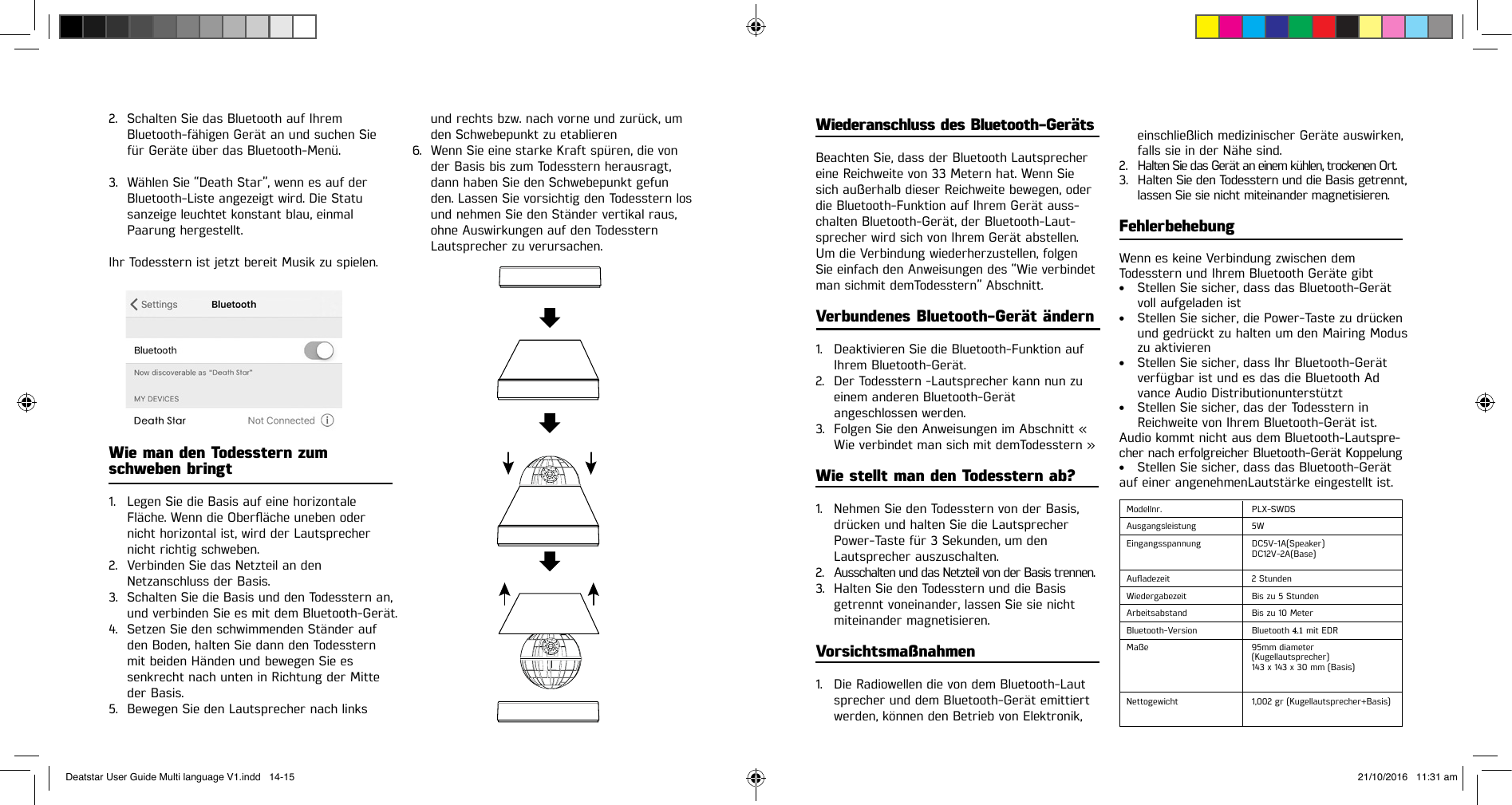 2. Schalten Sie das Bluetooth auf IhremBluetooth-fähigen Gerät an und suchen Siefür Geräte über das Bluetooth-Menü.3. Wählen Sie “Death Star”, wenn es auf derBluetooth-Liste angezeigt wird. Die Statusanzeige leuchtet konstant blau, einmalPaarung hergestellt.Ihr Todesstern ist jetzt bereit Musik zu spielen.Wie man den Todesstern zum schweben bringt1. Legen Sie die Basis auf eine horizontaleFläche.WenndieOberächeunebenodernicht horizontal ist, wird der Lautsprechernicht richtig schweben.2. Verbinden Sie das Netzteil an denNetzanschluss der Basis.3. Schalten Sie die Basis und den Todesstern an,und verbinden Sie es mit dem Bluetooth-Gerät.4. Setzen Sie den schwimmenden Ständer aufden Boden, halten Sie dann den Todessternmit beiden Händen und bewegen Sie essenkrecht nach unten in Richtung der Mitteder Basis.5. Bewegen Sie den Lautsprecher nach linksund rechts bzw. nach vorne und zurück, um den Schwebepunkt zu etablieren6. Wenn Sie eine starke Kraft spüren, die vonder Basis bis zum Todesstern herausragt,dann haben Sie den Schwebepunkt gefunden. Lassen Sie vorsichtig den Todesstern losund nehmen Sie den Ständer vertikal raus,ohne Auswirkungen auf den TodessternLautsprecher zu verursachen.Wiederanschluss des Bluetooth-GerätsBeachten Sie, dass der Bluetooth Lautsprecher eine Reichweite von 33 Metern hat. Wenn Sie sich außerhalb dieser Reichweite bewegen, oder die Bluetooth-Funktion auf Ihrem Gerät auss-chalten Bluetooth-Gerät, der Bluetooth-Laut-sprecher wird sich von Ihrem Gerät abstellen. Um die Verbindung wiederherzustellen, folgen Sie einfach den Anweisungen des “Wie verbindet man sichmit demTodesstern” Abschnitt.Verbundenes Bluetooth-Gerät ändern1. Deaktivieren Sie die Bluetooth-Funktion aufIhrem  Bluetooth-Gerät.2. Der Todesstern -Lautsprecher kann nun zueinem anderen Bluetooth-Gerätangeschlossen  werden.3. Folgen Sie den Anweisungen im Abschnitt «Wie verbindet man sich mit demTodesstern »Wie stellt man den Todesstern ab?1. Nehmen Sie den Todesstern von der Basis,drücken und halten Sie die LautsprecherPower-Taste für 3 Sekunden, um denLautsprecher auszuschalten.2. Ausschalten und das Netzteil von der Basis trennen.3. Halten Sie den Todesstern und die Basisgetrennt voneinander, lassen Sie sie nichtmiteinander magnetisieren.Vorsichtsmaßnahmen1. Die Radiowellen die von dem Bluetooth-Lautsprecher und dem Bluetooth-Gerät emittiertwerden, können den Betrieb von Elektronik,einschließlich medizinischer Geräte auswirken,  falls sie in der Nähe sind.2. Halten Sie das Gerät an einem kühlen, trockenen Ort.3. Halten Sie den Todesstern und die Basis getrennt,lassen Sie sie nicht miteinander magnetisieren.FehlerbehebungWenn es keine Verbindung zwischen dem Todesstern und Ihrem Bluetooth Geräte gibt• Stellen Sie sicher, dass das Bluetooth-Gerätvoll aufgeladen ist• Stellen Sie sicher, die Power-Taste zu drückenund gedrückt zu halten um den Mairing Moduszu aktivieren• Stellen Sie sicher, dass Ihr Bluetooth-Gerätverfügbar ist und es das die Bluetooth Advance Audio Distributionunterstützt• Stellen Sie sicher, das der Todesstern inReichweite von Ihrem Bluetooth-Gerät ist.Audio kommt nicht aus dem Bluetooth-Lautspre-cher nach erfolgreicher Bluetooth-Gerät Koppelung• Stellen Sie sicher, dass das Bluetooth-Gerätauf einer angenehmenLautstärke eingestellt ist.Modellnr. PLX-SWDSAusgangsleistung 5WEingangsspannung DC5V-1A(Speaker)DC12V-2A(Base) Auadezeit 2 StundenWiedergabezeit Bis zu 5 StundenArbeitsabstand Bis zu 10 MeterBluetooth-Version Bluetooth 4.1 mit EDR Maße 95mm diameter(Kugellautsprecher)143 x 143 x 30 mm (Basis)Nettogewicht 1,002 gr (Kugellautsprecher+Basis)Deatstar User Guide Multi language V1.indd   14-15 21/10/2016   11:31 am