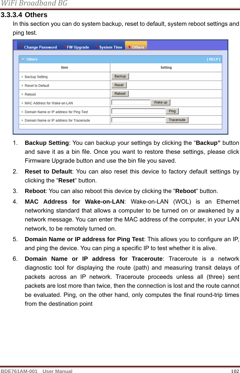 WiFiBroadbandBGBDE761AM-001  User Manual   1023.3.3.4 Others In this section you can do system backup, reset to default, system reboot settings and ping test.  1.  Backup Setting: You can backup your settings by clicking the “Backup” button and save it as a bin file. Once you want to restore these settings, please click Firmware Upgrade button and use the bin file you saved. 2.  Reset to Default: You can also reset this device to factory default settings by clicking the “Reset“ button. 3.  Reboot: You can also reboot this device by clicking the “Reboot“ button. 4.  MAC Address for Wake-on-LAN: Wake-on-LAN (WOL) is an Ethernet networking standard that allows a computer to be turned on or awakened by a network message. You can enter the MAC address of the computer, in your LAN network, to be remotely turned on. 5.  Domain Name or IP address for Ping Test: This allows you to configure an IP, and ping the device. You can ping a specific IP to test whether it is alive. 6.  Domain Name or IP address for Traceroute: Traceroute is a network diagnostic tool for displaying the route (path) and measuring transit delays of packets across an IP network. Traceroute proceeds unless all (three) sent packets are lost more than twice, then the connection is lost and the route cannot be evaluated. Ping, on the other hand, only computes the final round-trip times from the destination point  