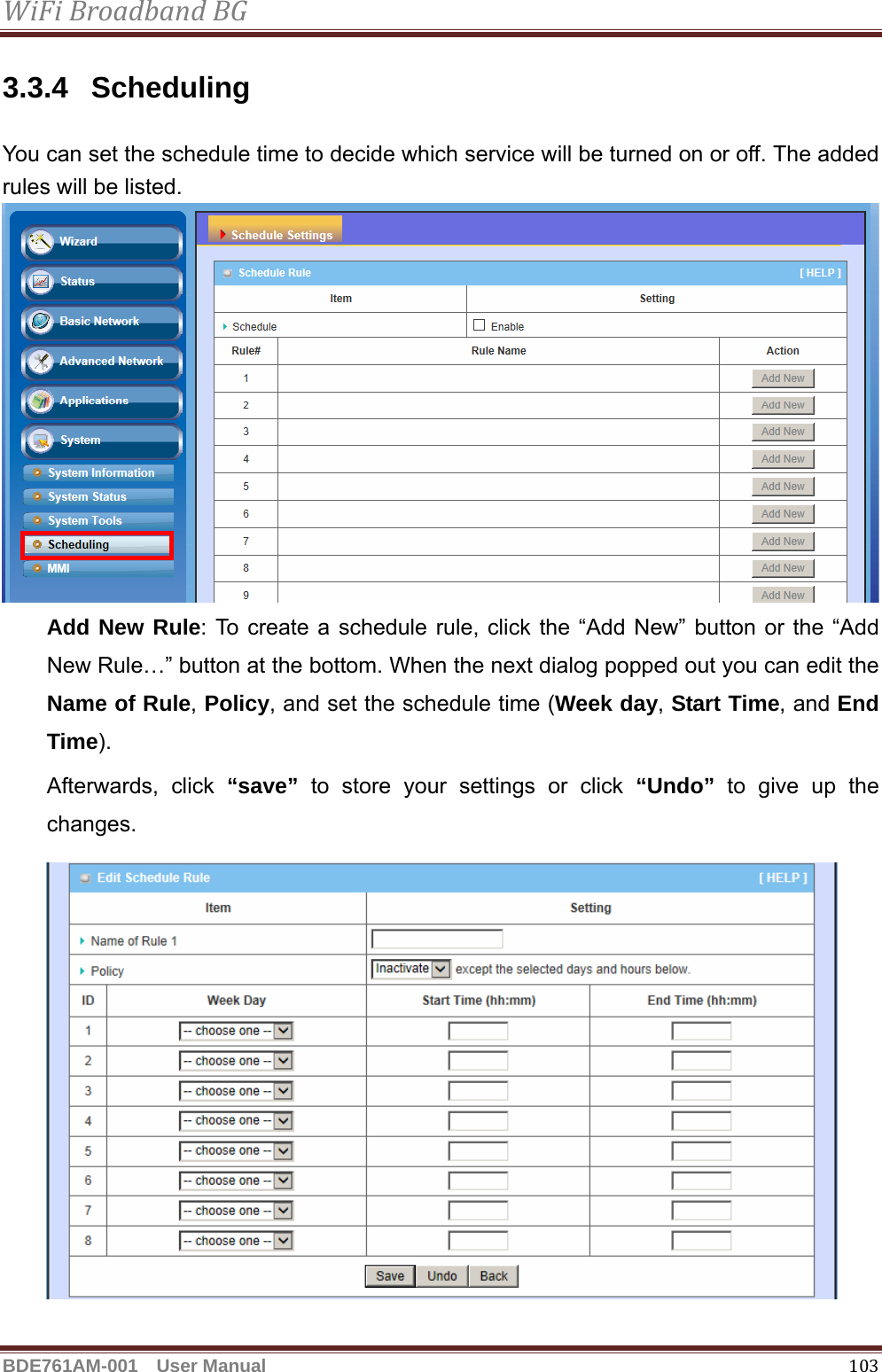 WiFiBroadbandBGBDE761AM-001  User Manual   1033.3.4 Scheduling You can set the schedule time to decide which service will be turned on or off. The added rules will be listed.  Add New Rule: To create a schedule rule, click the “Add New” button or the “Add New Rule…” button at the bottom. When the next dialog popped out you can edit the Name of Rule, Policy, and set the schedule time (Week day, Start Time, and End Time).  Afterwards, click “save” to store your settings or click “Undo” to give up the changes.  