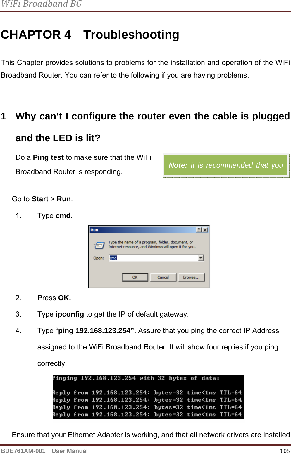 WiFiBroadbandBGBDE761AM-001  User Manual   105CHAPTOR 4  Troubleshooting This Chapter provides solutions to problems for the installation and operation of the WiFi Broadband Router. You can refer to the following if you are having problems.   1  Why can’t I configure the router even the cable is plugged and the LED is lit?  Do a Ping test to make sure that the WiFi   Broadband Router is responding.  Go to Start &gt; Run.  1. Type cmd.   2. Press OK. 3. Type ipconfig to get the IP of default gateway. 4. Type “ping 192.168.123.254”. Assure that you ping the correct IP Address assigned to the WiFi Broadband Router. It will show four replies if you ping correctly.  Ensure that your Ethernet Adapter is working, and that all network drivers are installed Note: It is recommended that you 