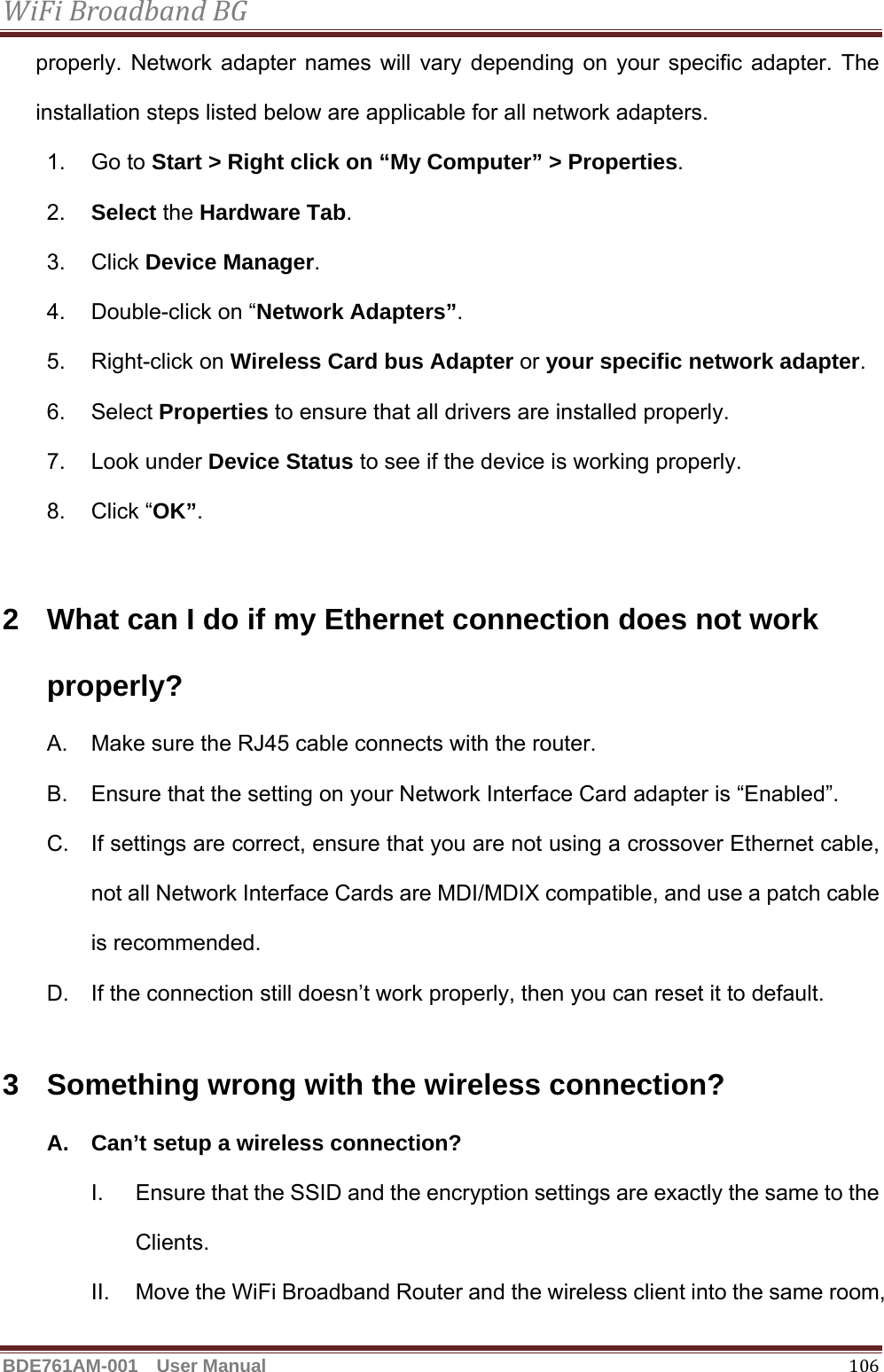 WiFiBroadbandBGBDE761AM-001  User Manual   106properly. Network adapter names will vary depending on your specific adapter. The installation steps listed below are applicable for all network adapters. 1. Go to Start &gt; Right click on “My Computer” &gt; Properties. 2.  Select the Hardware Tab. 3. Click Device Manager. 4.  Double-click on “Network Adapters”. 5. Right-click on Wireless Card bus Adapter or your specific network adapter. 6. Select Properties to ensure that all drivers are installed properly. 7. Look under Device Status to see if the device is working properly. 8. Click “OK”.  2  What can I do if my Ethernet connection does not work properly? A.  Make sure the RJ45 cable connects with the router. B.  Ensure that the setting on your Network Interface Card adapter is “Enabled”. C.  If settings are correct, ensure that you are not using a crossover Ethernet cable, not all Network Interface Cards are MDI/MDIX compatible, and use a patch cable is recommended. D.  If the connection still doesn’t work properly, then you can reset it to default.      3  Something wrong with the wireless connection? A.  Can’t setup a wireless connection? I.  Ensure that the SSID and the encryption settings are exactly the same to the Clients.  II.  Move the WiFi Broadband Router and the wireless client into the same room, 