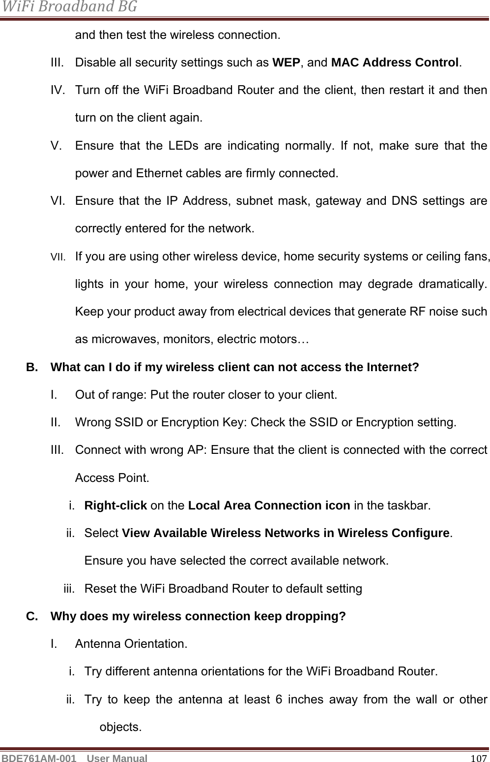 WiFiBroadbandBGBDE761AM-001  User Manual   107and then test the wireless connection. III.  Disable all security settings such as WEP, and MAC Address Control. IV.  Turn off the WiFi Broadband Router and the client, then restart it and then turn on the client again.   V.  Ensure that the LEDs are indicating normally. If not, make sure that the power and Ethernet cables are firmly connected. VI.  Ensure that the IP Address, subnet mask, gateway and DNS settings are correctly entered for the network. VII.  If you are using other wireless device, home security systems or ceiling fans, lights in your home, your wireless connection may degrade dramatically. Keep your product away from electrical devices that generate RF noise such as microwaves, monitors, electric motors… B.  What can I do if my wireless client can not access the Internet? I.  Out of range: Put the router closer to your client. II.  Wrong SSID or Encryption Key: Check the SSID or Encryption setting. III.  Connect with wrong AP: Ensure that the client is connected with the correct Access Point. i.  Right-click on the Local Area Connection icon in the taskbar. ii. Select View Available Wireless Networks in Wireless Configure. Ensure you have selected the correct available network.   iii.  Reset the WiFi Broadband Router to default setting C.  Why does my wireless connection keep dropping? I. Antenna Orientation.  i.  Try different antenna orientations for the WiFi Broadband Router. ii.  Try to keep the antenna at least 6 inches away from the wall or other objects. 