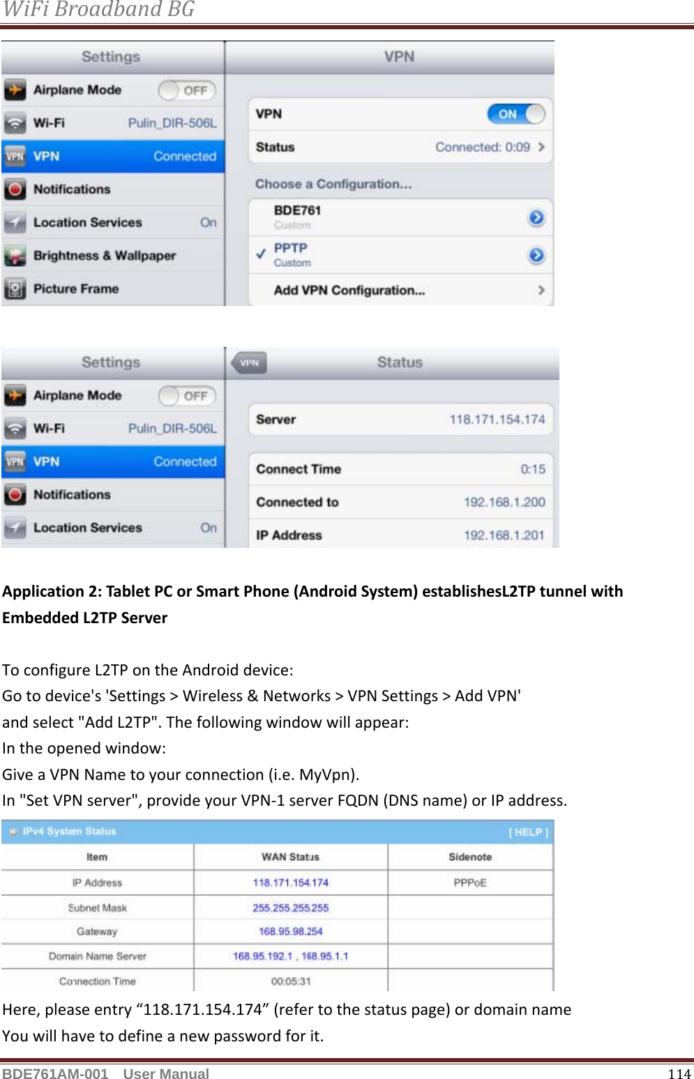 WiFiBroadbandBGBDE761AM-001  User Manual   114Application2:TabletPCorSmartPhone(AndroidSystem)establishesL2TPtunnelwithEmbeddedL2TPServerToconfigureL2TPontheAndroiddevice:Gotodevice&apos;s&apos;Settings&gt;Wireless&amp;Networks&gt;VPNSettings&gt;AddVPN&apos;andselect&quot;AddL2TP&quot;.Thefollowingwindowwillappear:Intheopenedwindow:GiveaVPNNametoyourconnection(i.e.MyVpn).In&quot;SetVPNserver&quot;,provideyourVPN‐1serverFQDN(DNSname)orIPaddress.Here,pleaseentry“118.171.154.174”(refertothestatuspage)ordomainnameYouwillhavetodefineanewpasswordforit.