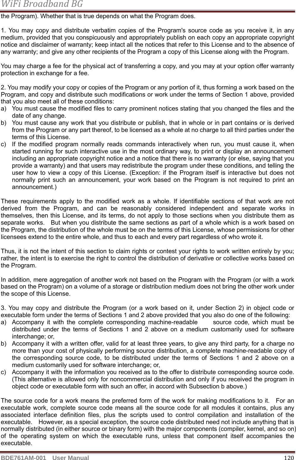 WiFiBroadbandBGBDE761AM-001  User Manual   120the Program). Whether that is true depends on what the Program does.  1. You may copy and distribute verbatim copies of the Program&apos;s source code as you receive it, in any medium, provided that you conspicuously and appropriately publish on each copy an appropriate copyright notice and disclaimer of warranty; keep intact all the notices that refer to this License and to the absence of any warranty; and give any other recipients of the Program a copy of this License along with the Program.  You may charge a fee for the physical act of transferring a copy, and you may at your option offer warranty protection in exchange for a fee.  2. You may modify your copy or copies of the Program or any portion of it, thus forming a work based on the Program, and copy and distribute such modifications or work under the terms of Section 1 above, provided that you also meet all of these conditions: a)  You must cause the modified files to carry prominent notices stating that you changed the files and the date of any change. b)  You must cause any work that you distribute or publish, that in whole or in part contains or is derived from the Program or any part thereof, to be licensed as a whole at no charge to all third parties under the terms of this License. c)  If the modified program normally reads commands interactively when run, you must cause it, when started running for such interactive use in the most ordinary way, to print or display an announcement including an appropriate copyright notice and a notice that there is no warranty (or else, saying that you provide a warranty) and that users may redistribute the program under these conditions, and telling the user how to view a copy of this License. (Exception: if the Program itself is interactive but does not normally print such an announcement, your work based on the Program is not required to print an announcement.)  These requirements apply to the modified work as a whole. If identifiable sections of that work are not derived from the Program, and can be reasonably considered independent and separate works in themselves, then this License, and its terms, do not apply to those sections when you distribute them as separate works.    But when you distribute the same sections as part of a whole which is a work based on the Program, the distribution of the whole must be on the terms of this License, whose permissions for other licensees extend to the entire whole, and thus to each and every part regardless of who wrote it.  Thus, it is not the intent of this section to claim rights or contest your rights to work written entirely by you; rather, the intent is to exercise the right to control the distribution of derivative or collective works based on the Program.  In addition, mere aggregation of another work not based on the Program with the Program (or with a work based on the Program) on a volume of a storage or distribution medium does not bring the other work under the scope of this License.  3. You may copy and distribute the Program (or a work based on it, under Section 2) in object code or executable form under the terms of Sections 1 and 2 above provided that you also do one of the following: a)  Accompany it with the complete corresponding machine-readable     source code, which must be distributed under the terms of Sections 1 and 2 above on a medium customarily used for software interchange; or, b)  Accompany it with a written offer, valid for at least three years, to give any third party, for a charge no more than your cost of physically performing source distribution, a complete machine-readable copy of the corresponding source code, to be distributed under the terms of Sections 1 and 2 above on a medium customarily used for software interchange; or, c)  Accompany it with the information you received as to the offer to distribute corresponding source code. (This alternative is allowed only for noncommercial distribution and only if you received the program in object code or executable form with such an offer, in accord with Subsection b above.)  The source code for a work means the preferred form of the work for making modifications to it.    For an executable work, complete source code means all the source code for all modules it contains, plus any associated interface definition files, plus the scripts used to control compilation and installation of the executable.    However, as a special exception, the source code distributed need not include anything that is normally distributed (in either source or binary form) with the major components (compiler, kernel, and so on) of the operating system on which the executable runs, unless that component itself accompanies the executable. 
