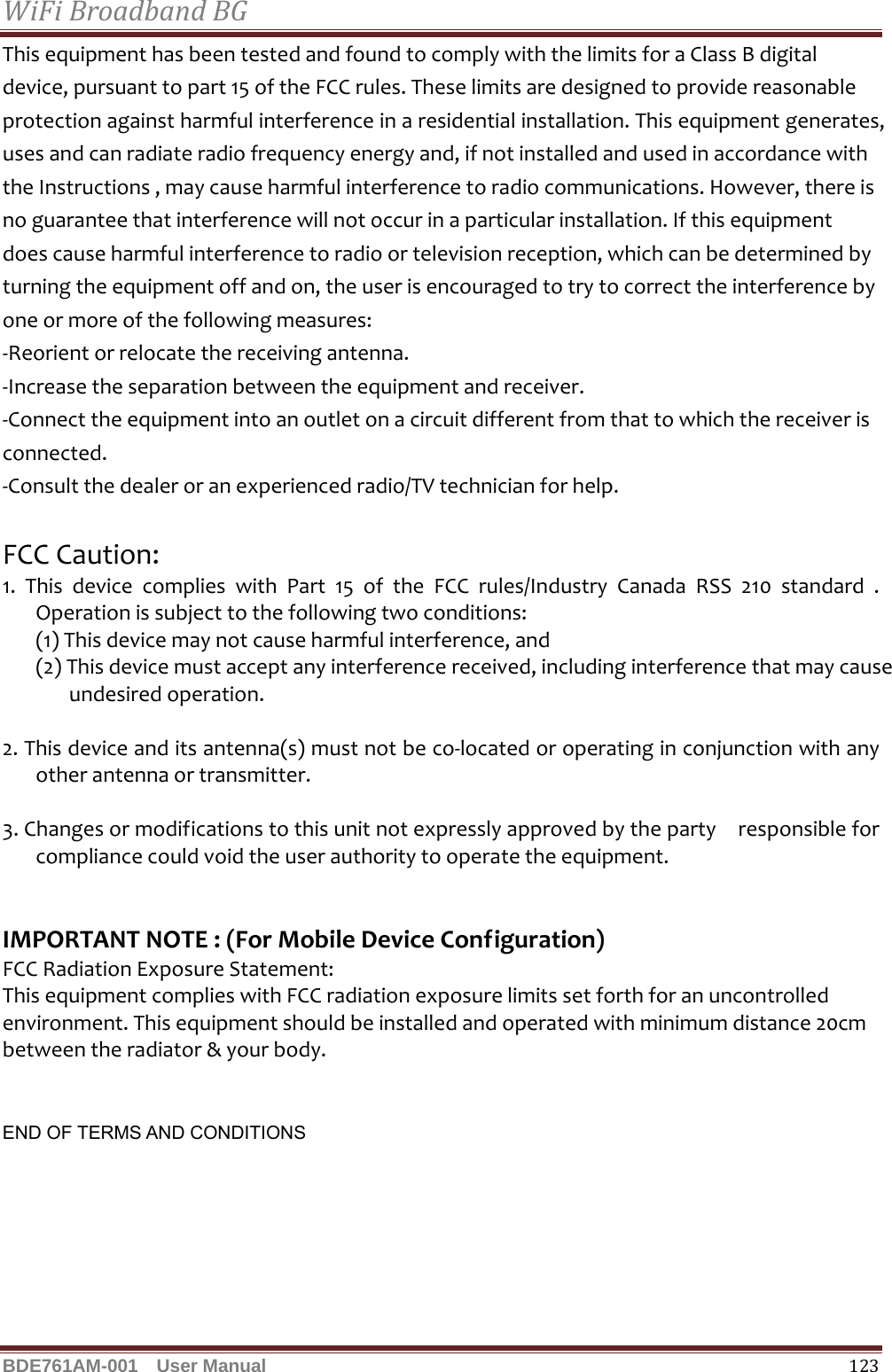 WiFiBroadbandBGBDE761AM-001  User Manual   123ThisequipmenthasbeentestedandfoundtocomplywiththelimitsforaClassBdigitaldevice,pursuanttopart15oftheFCCrules.Theselimitsaredesignedtoprovidereasonableprotectionagainstharmfulinterferenceinaresidentialinstallation.Thisequipmentgenerates,usesandcanradiateradiofrequencyenergyand,ifnotinstalledandusedinaccordancewiththeInstructions,maycauseharmfulinterferencetoradiocommunications.However,thereisnoguaranteethatinterferencewillnotoccurinaparticularinstallation.Ifthisequipmentdoescauseharmfulinterferencetoradioortelevisionreception,whichcanbedeterminedbyturningtheequipmentoffandon,theuserisencouragedtotrytocorrecttheinterferencebyoneormoreofthefollowingmeasures:‐Reorientorrelocatethereceivingantenna.‐Increasetheseparationbetweentheequipmentandreceiver.‐Connecttheequipmentintoanoutletonacircuitdifferentfromthattowhichthereceiverisconnected.‐Consultthedealeroranexperiencedradio/TVtechnicianforhelp.FCCCaution:1.ThisdevicecomplieswithPart15oftheFCCrules/IndustryCanadaRSS210standard.Operationissubjecttothefollowingtwoconditions:(1)Thisdevicemaynotcauseharmfulinterference,and(2)Thisdevicemustacceptanyinterferencereceived,includinginterferencethatmaycauseundesiredoperation.2.Thisdeviceanditsantenna(s)mustnotbeco‐locatedoroperatinginconjunctionwithanyotherantennaortransmitter.3.Changesormodificationstothisunitnotexpresslyapprovedbythepartyresponsibleforcompliancecouldvoidtheuserauthoritytooperatetheequipment.IMPORTANTNOTE:(ForMobileDeviceConfiguration)FCCRadiationExposureStatement:ThisequipmentcomplieswithFCCradiationexposurelimitssetforthforanuncontrolledenvironment.Thisequipmentshouldbeinstalledandoperatedwithminimumdistance20cmbetweentheradiator&amp;yourbody.   END OF TERMS AND CONDITIONS 