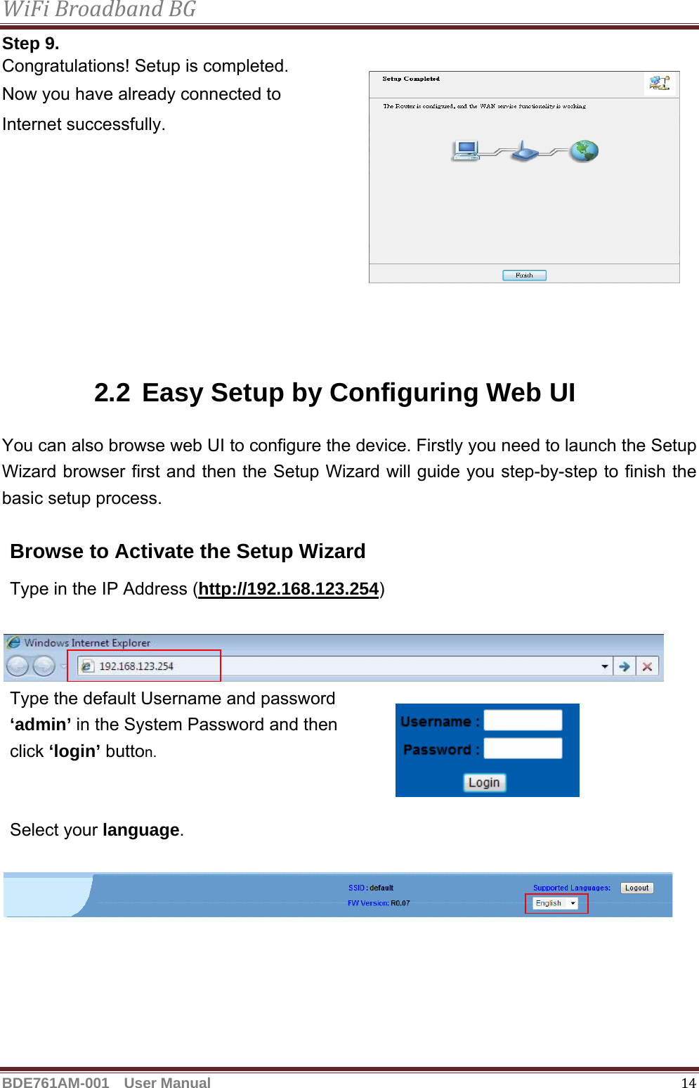 WiFiBroadbandBGBDE761AM-001  User Manual   14Step 9. Congratulations! Setup is completed. Now you have already connected to   Internet successfully.        2.2 Easy Setup by Configuring Web UI   You can also browse web UI to configure the device. Firstly you need to launch the Setup Wizard browser first and then the Setup Wizard will guide you step-by-step to finish the basic setup process.  Browse to Activate the Setup Wizard Type in the IP Address (http://192.168.123.254)     Type the default Username and password     ‘admin’ in the System Password and then   click ‘login’ button.   Select your language.   