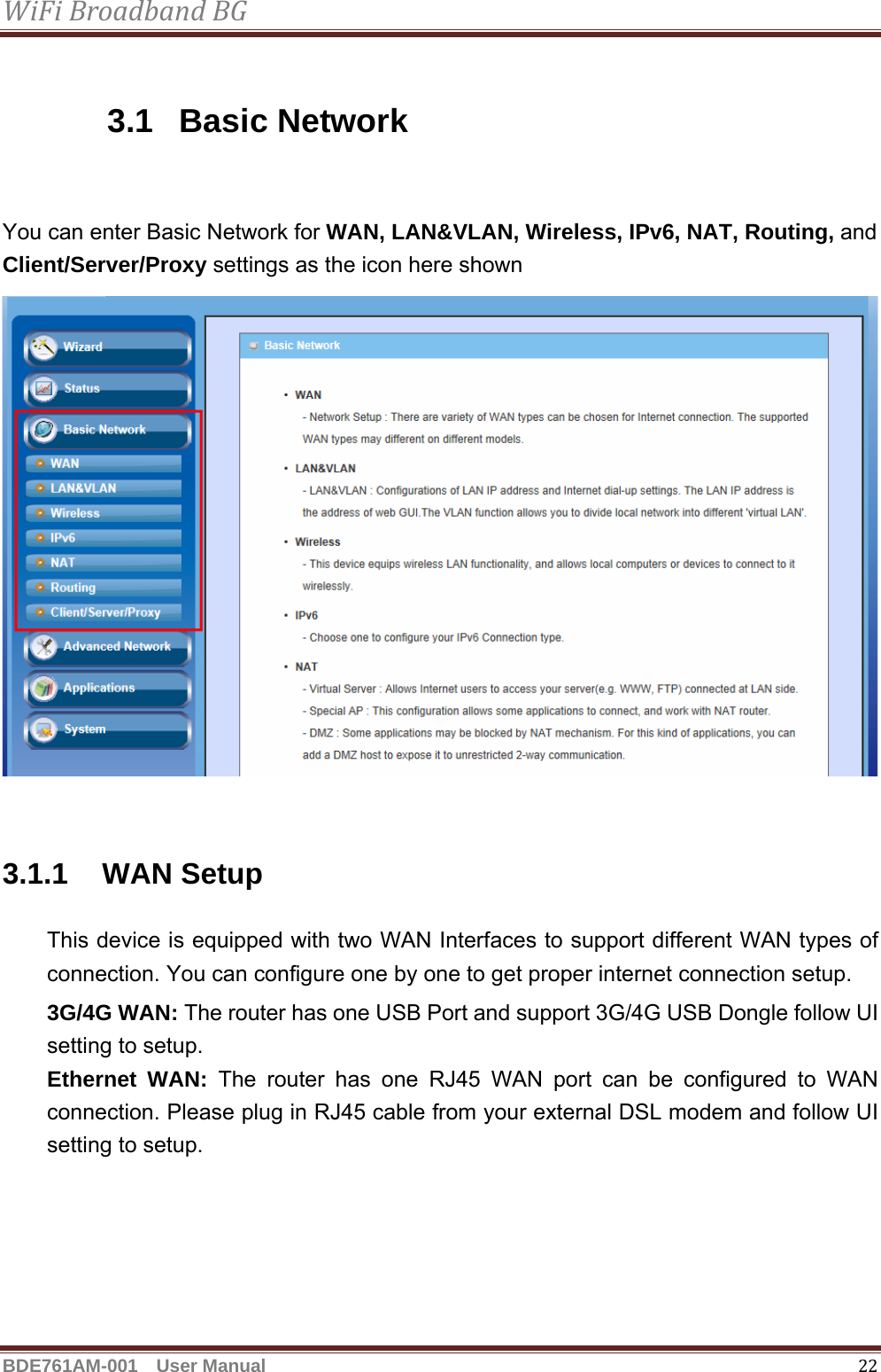 WiFiBroadbandBGBDE761AM-001  User Manual   22 3.1 Basic Network  You can enter Basic Network for WAN, LAN&amp;VLAN, Wireless, IPv6, NAT, Routing, and Client/Server/Proxy settings as the icon here shown   3.1.1 WAN Setup This device is equipped with two WAN Interfaces to support different WAN types of connection. You can configure one by one to get proper internet connection setup. 3G/4G WAN: The router has one USB Port and support 3G/4G USB Dongle follow UI setting to setup.   Ethernet WAN: The router has one RJ45 WAN port can be configured to WAN connection. Please plug in RJ45 cable from your external DSL modem and follow UI setting to setup.   