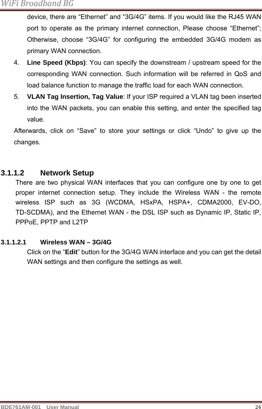 WiFiBroadbandBGBDE761AM-001  User Manual   24device, there are “Ethernet” and “3G/4G” items. If you would like the RJ45 WAN port to operate as the primary internet connection, Please choose “Ethernet”; Otherwise, choose “3G/4G” for configuring the embedded 3G/4G modem as primary WAN connection. 4.  Line Speed (Kbps): You can specify the downstream / upstream speed for the corresponding WAN connection. Such information will be referred in QoS and load balance function to manage the traffic load for each WAN connection. 5.  VLAN Tag Insertion, Tag Value: If your ISP required a VLAN tag been inserted into the WAN packets, you can enable this setting, and enter the specified tag value.  Afterwards, click on “Save” to store your settings or click “Undo” to give up the changes.   3.1.1.2 Network Setup There are two physical WAN interfaces that you can configure one by one to get proper internet connection setup. They include the Wireless WAN - the remote wireless ISP such as 3G (WCDMA, HSxPA, HSPA+, CDMA2000, EV-DO, TD-SCDMA), and the Ethernet WAN - the DSL ISP such as Dynamic IP, Static IP, PPPoE, PPTP and L2TP  3.1.1.2.1 Wireless WAN – 3G/4G Click on the “Edit” button for the 3G/4G WAN interface and you can get the detail WAN settings and then configure the settings as well. 