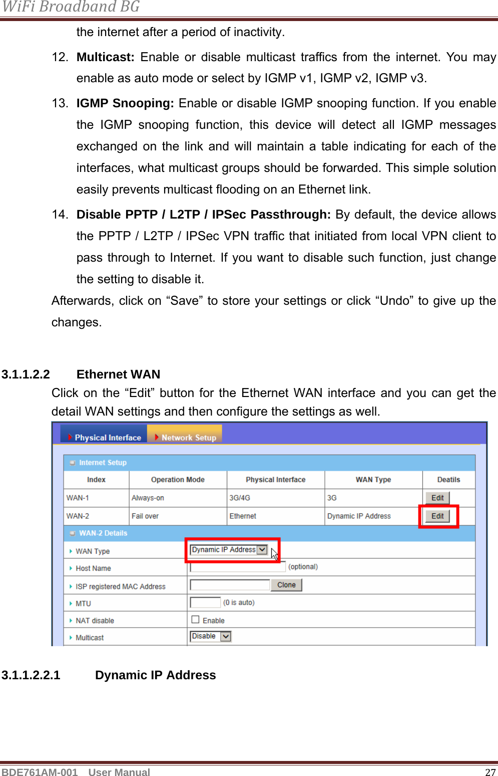 WiFiBroadbandBGBDE761AM-001  User Manual   27the internet after a period of inactivity. 12.  Multicast: Enable or disable multicast traffics from the internet. You may enable as auto mode or select by IGMP v1, IGMP v2, IGMP v3. 13.  IGMP Snooping: Enable or disable IGMP snooping function. If you enable the IGMP snooping function, this device will detect all IGMP messages exchanged on the link and will maintain a table indicating for each of the interfaces, what multicast groups should be forwarded. This simple solution easily prevents multicast flooding on an Ethernet link. 14.  Disable PPTP / L2TP / IPSec Passthrough: By default, the device allows the PPTP / L2TP / IPSec VPN traffic that initiated from local VPN client to pass through to Internet. If you want to disable such function, just change the setting to disable it. Afterwards, click on “Save” to store your settings or click “Undo” to give up the changes.  3.1.1.2.2 Ethernet WAN Click on the “Edit” button for the Ethernet WAN interface and you can get the detail WAN settings and then configure the settings as well.   3.1.1.2.2.1 Dynamic IP Address 