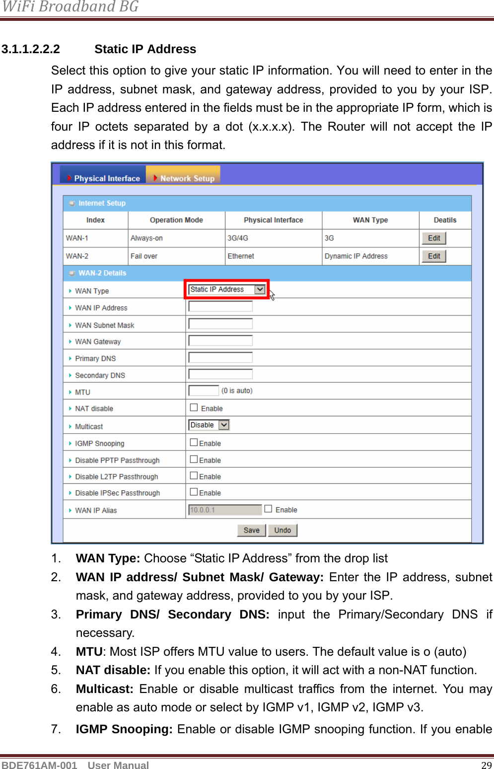 WiFiBroadbandBGBDE761AM-001  User Manual   293.1.1.2.2.2  Static IP Address Select this option to give your static IP information. You will need to enter in the IP address, subnet mask, and gateway address, provided to you by your ISP. Each IP address entered in the fields must be in the appropriate IP form, which is four IP octets separated by a dot (x.x.x.x). The Router will not accept the IP address if it is not in this format.  1.  WAN Type: Choose “Static IP Address” from the drop list 2.  WAN IP address/ Subnet Mask/ Gateway: Enter the IP address, subnet mask, and gateway address, provided to you by your ISP. 3.  Primary DNS/ Secondary DNS: input the Primary/Secondary DNS if necessary. 4.  MTU: Most ISP offers MTU value to users. The default value is o (auto) 5.  NAT disable: If you enable this option, it will act with a non-NAT function. 6.  Multicast: Enable or disable multicast traffics from the internet. You may enable as auto mode or select by IGMP v1, IGMP v2, IGMP v3. 7.  IGMP Snooping: Enable or disable IGMP snooping function. If you enable 