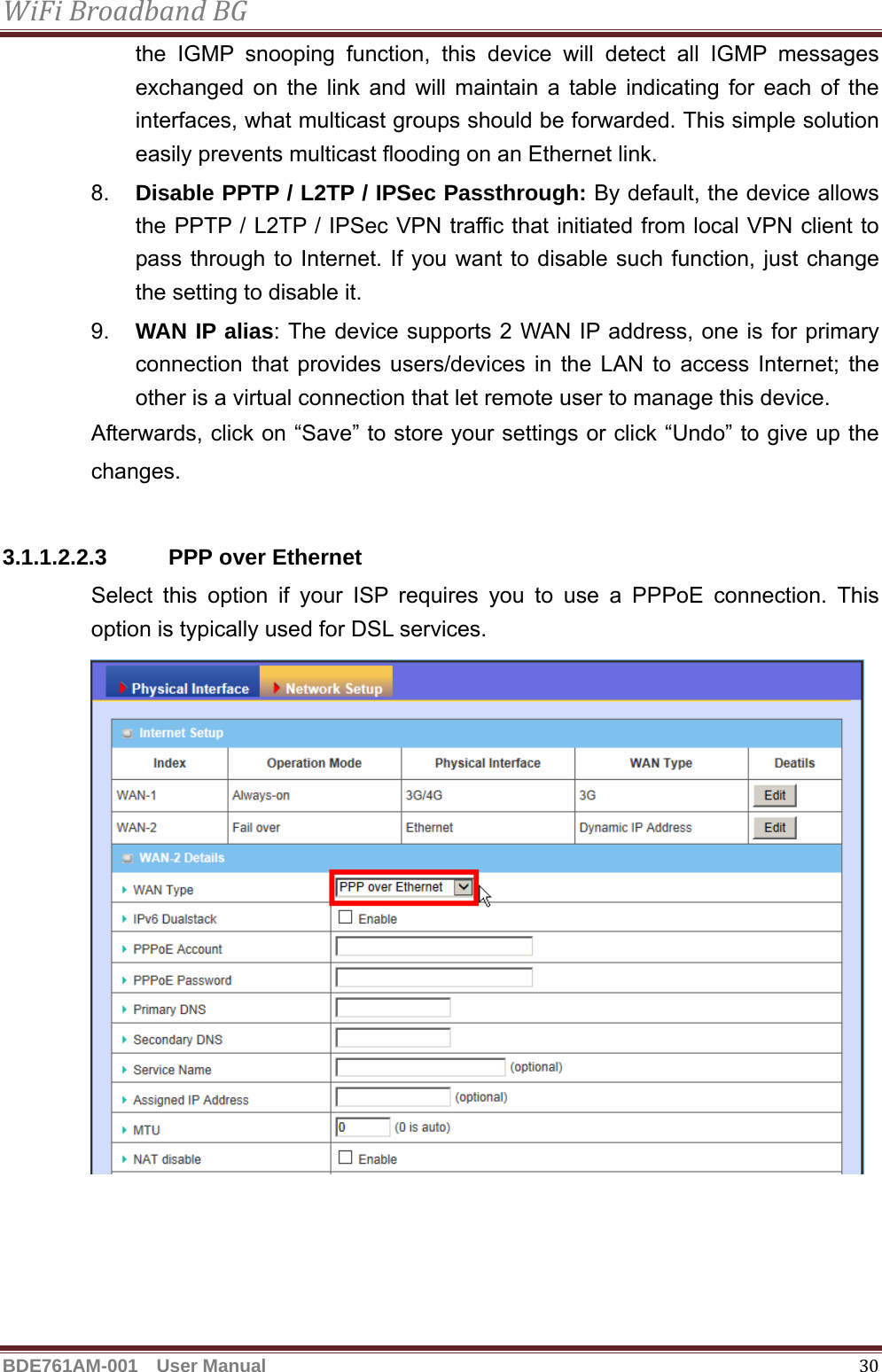 WiFiBroadbandBGBDE761AM-001  User Manual   30the IGMP snooping function, this device will detect all IGMP messages exchanged on the link and will maintain a table indicating for each of the interfaces, what multicast groups should be forwarded. This simple solution easily prevents multicast flooding on an Ethernet link. 8.  Disable PPTP / L2TP / IPSec Passthrough: By default, the device allows the PPTP / L2TP / IPSec VPN traffic that initiated from local VPN client to pass through to Internet. If you want to disable such function, just change the setting to disable it. 9.  WAN IP alias: The device supports 2 WAN IP address, one is for primary connection that provides users/devices in the LAN to access Internet; the other is a virtual connection that let remote user to manage this device. Afterwards, click on “Save” to store your settings or click “Undo” to give up the changes.  3.1.1.2.2.3 PPP over Ethernet Select this option if your ISP requires you to use a PPPoE connection. This option is typically used for DSL services.  