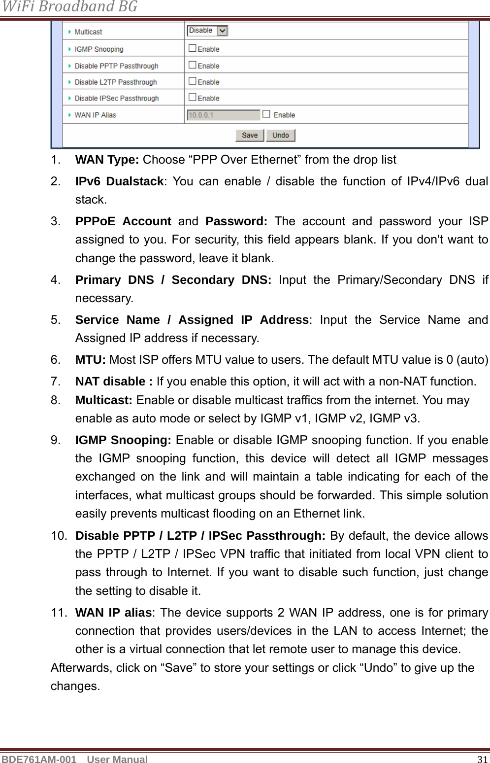 WiFiBroadbandBGBDE761AM-001  User Manual   31 1.  WAN Type: Choose “PPP Over Ethernet” from the drop list 2.  IPv6 Dualstack: You can enable / disable the function of IPv4/IPv6 dual stack. 3.  PPPoE Account and Password:  The account and password your ISP assigned to you. For security, this field appears blank. If you don&apos;t want to change the password, leave it blank. 4.  Primary DNS / Secondary DNS: Input the Primary/Secondary DNS if necessary. 5.  Service Name / Assigned IP Address: Input the Service Name and Assigned IP address if necessary. 6.  MTU: Most ISP offers MTU value to users. The default MTU value is 0 (auto) 7.  NAT disable : If you enable this option, it will act with a non-NAT function. 8.  Multicast: Enable or disable multicast traffics from the internet. You may enable as auto mode or select by IGMP v1, IGMP v2, IGMP v3. 9.  IGMP Snooping: Enable or disable IGMP snooping function. If you enable the IGMP snooping function, this device will detect all IGMP messages exchanged on the link and will maintain a table indicating for each of the interfaces, what multicast groups should be forwarded. This simple solution easily prevents multicast flooding on an Ethernet link. 10.  Disable PPTP / L2TP / IPSec Passthrough: By default, the device allows the PPTP / L2TP / IPSec VPN traffic that initiated from local VPN client to pass through to Internet. If you want to disable such function, just change the setting to disable it. 11.  WAN IP alias: The device supports 2 WAN IP address, one is for primary connection that provides users/devices in the LAN to access Internet; the other is a virtual connection that let remote user to manage this device. Afterwards, click on “Save” to store your settings or click “Undo” to give up the changes.   