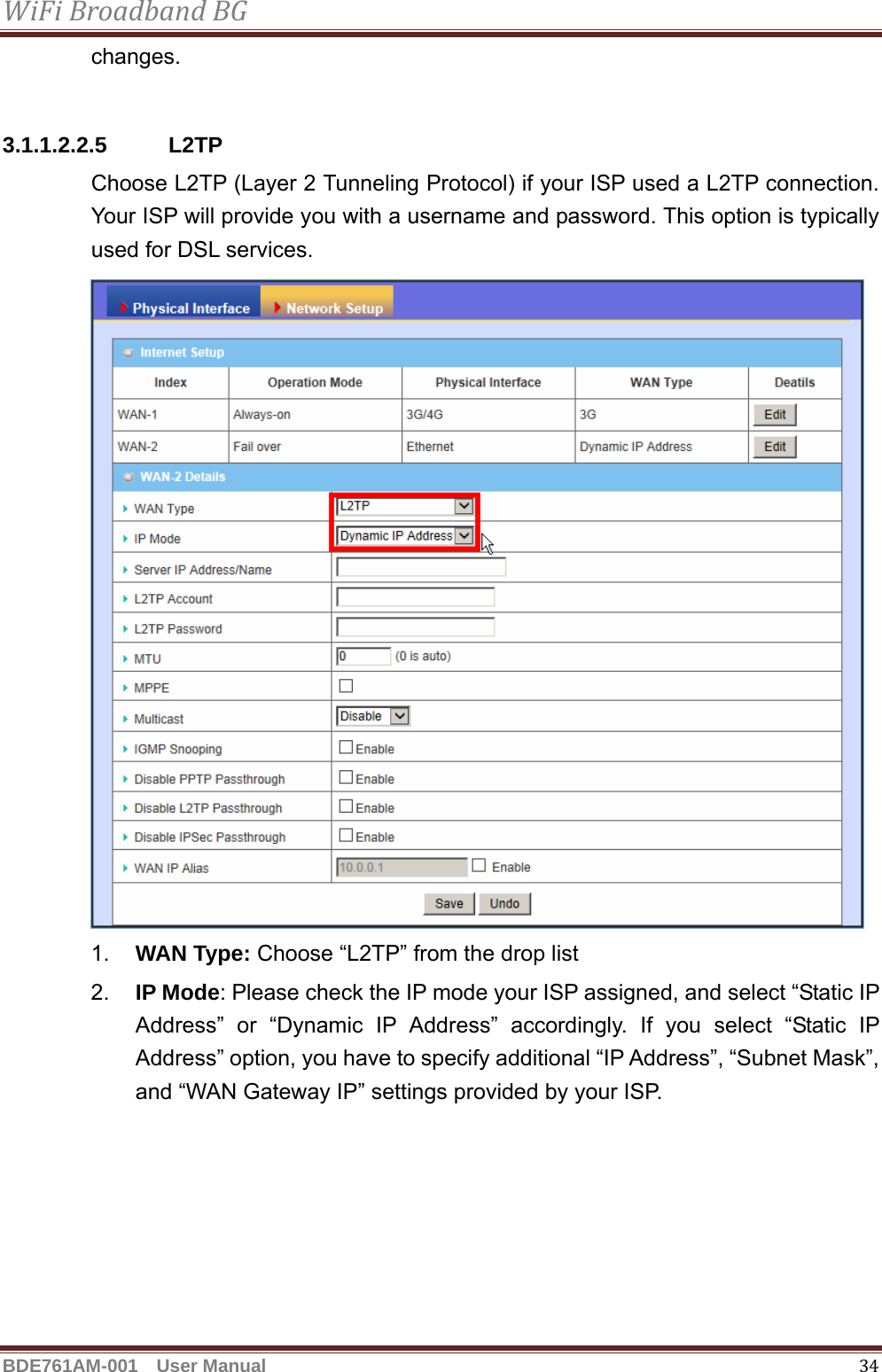 WiFiBroadbandBGBDE761AM-001  User Manual   34changes.  3.1.1.2.2.5 L2TP Choose L2TP (Layer 2 Tunneling Protocol) if your ISP used a L2TP connection. Your ISP will provide you with a username and password. This option is typically used for DSL services.   1.  WAN Type: Choose “L2TP” from the drop list 2.  IP Mode: Please check the IP mode your ISP assigned, and select “Static IP Address” or “Dynamic IP Address” accordingly. If you select “Static IP Address” option, you have to specify additional “IP Address”, “Subnet Mask”, and “WAN Gateway IP” settings provided by your ISP. 