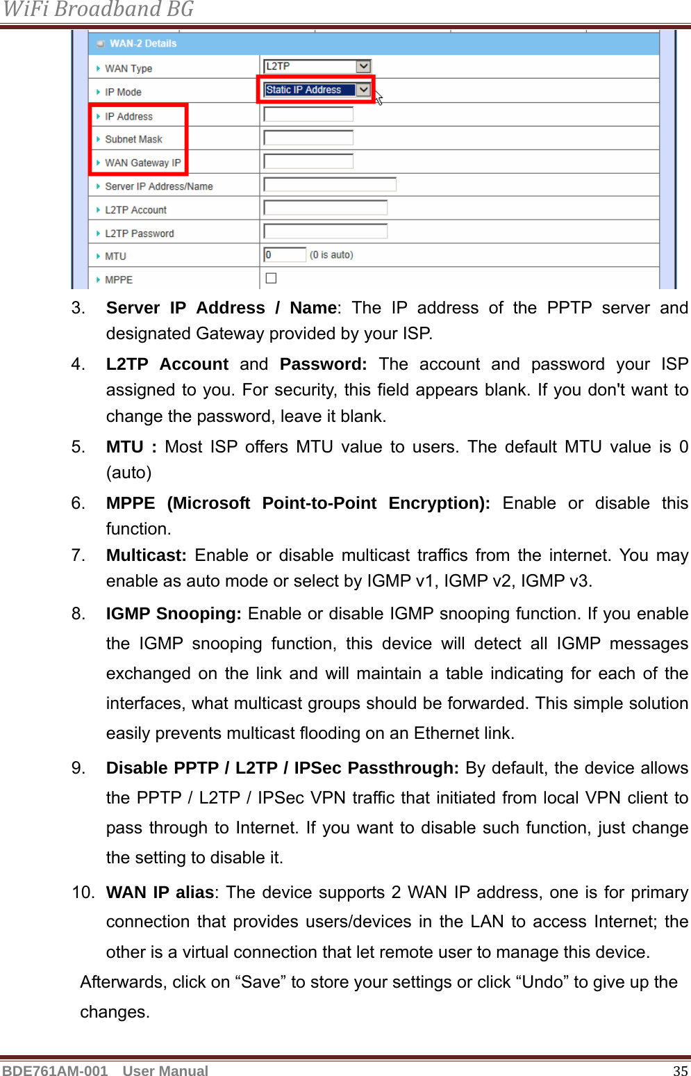 WiFiBroadbandBGBDE761AM-001  User Manual   35 3.  Server IP Address / Name: The IP address of the PPTP server and designated Gateway provided by your ISP. 4.  L2TP Account and Password:  The account and password your ISP assigned to you. For security, this field appears blank. If you don&apos;t want to change the password, leave it blank. 5.  MTU : Most ISP offers MTU value to users. The default MTU value is 0 (auto) 6.  MPPE (Microsoft Point-to-Point Encryption): Enable or disable this function. 7.  Multicast: Enable or disable multicast traffics from the internet. You may enable as auto mode or select by IGMP v1, IGMP v2, IGMP v3. 8.  IGMP Snooping: Enable or disable IGMP snooping function. If you enable the IGMP snooping function, this device will detect all IGMP messages exchanged on the link and will maintain a table indicating for each of the interfaces, what multicast groups should be forwarded. This simple solution easily prevents multicast flooding on an Ethernet link. 9.  Disable PPTP / L2TP / IPSec Passthrough: By default, the device allows the PPTP / L2TP / IPSec VPN traffic that initiated from local VPN client to pass through to Internet. If you want to disable such function, just change the setting to disable it. 10.  WAN IP alias: The device supports 2 WAN IP address, one is for primary connection that provides users/devices in the LAN to access Internet; the other is a virtual connection that let remote user to manage this device. Afterwards, click on “Save” to store your settings or click “Undo” to give up the changes.  