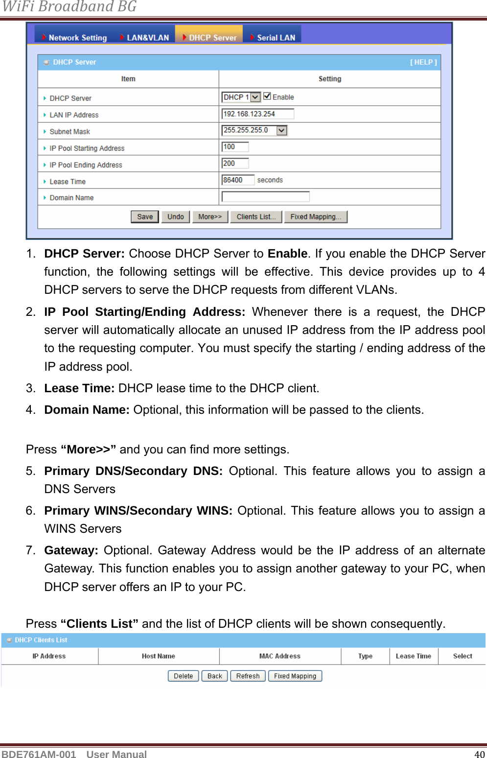 WiFiBroadbandBGBDE761AM-001  User Manual   40 1.  DHCP Server: Choose DHCP Server to Enable. If you enable the DHCP Server function, the following settings will be effective. This device provides up to 4 DHCP servers to serve the DHCP requests from different VLANs. 2.  IP Pool Starting/Ending Address: Whenever there is a request, the DHCP server will automatically allocate an unused IP address from the IP address pool to the requesting computer. You must specify the starting / ending address of the IP address pool. 3.  Lease Time: DHCP lease time to the DHCP client. 4.  Domain Name: Optional, this information will be passed to the clients.  Press “More&gt;&gt;” and you can find more settings. 5.  Primary DNS/Secondary DNS: Optional. This feature allows you to assign a DNS Servers 6.  Primary WINS/Secondary WINS: Optional. This feature allows you to assign a WINS Servers 7.  Gateway: Optional. Gateway Address would be the IP address of an alternate Gateway. This function enables you to assign another gateway to your PC, when DHCP server offers an IP to your PC.    Press “Clients List” and the list of DHCP clients will be shown consequently.  