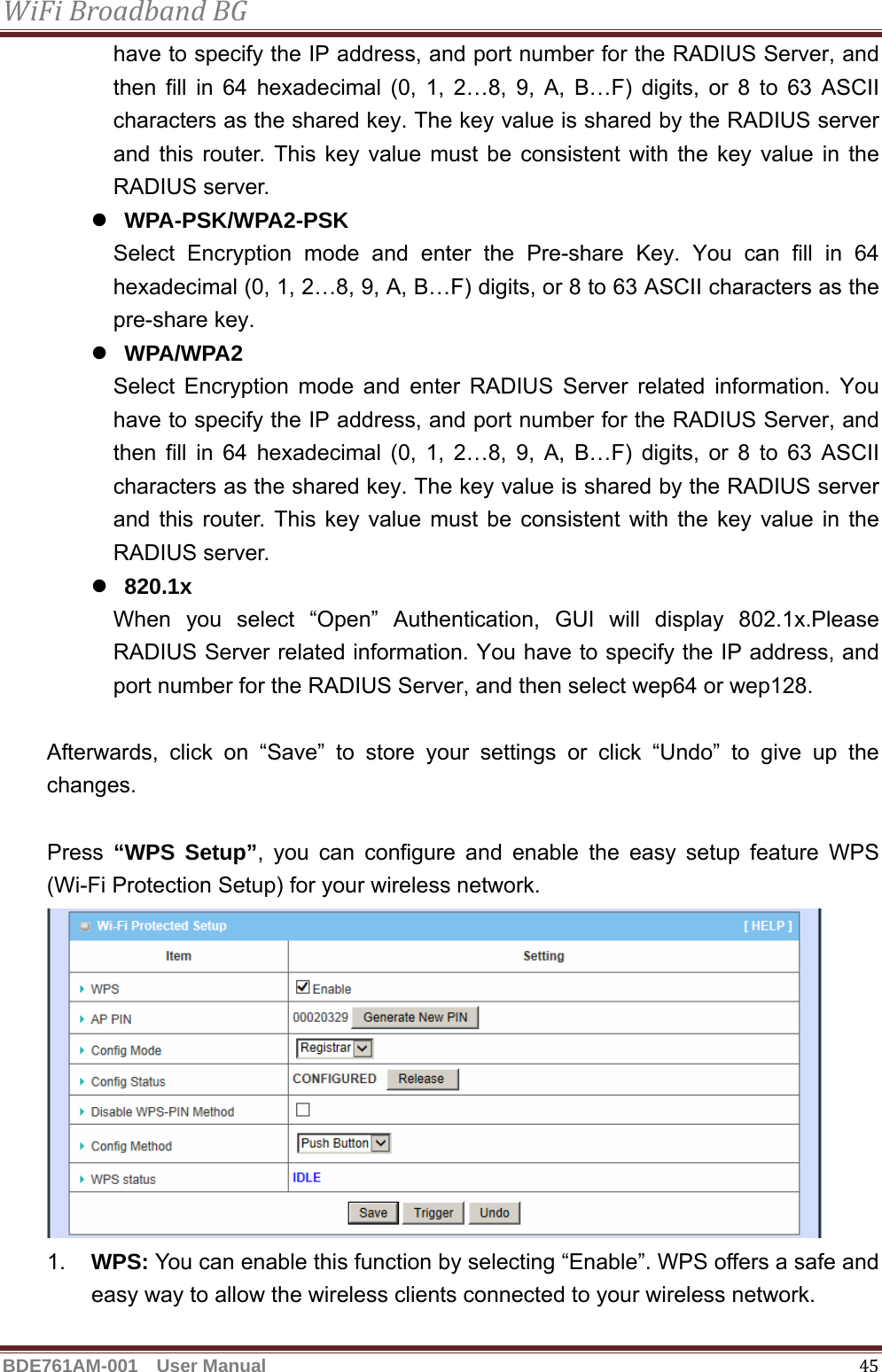 WiFiBroadbandBGBDE761AM-001  User Manual   45have to specify the IP address, and port number for the RADIUS Server, and then fill in 64 hexadecimal (0, 1, 2…8, 9, A, B…F) digits, or 8 to 63 ASCII characters as the shared key. The key value is shared by the RADIUS server and this router. This key value must be consistent with the key value in the RADIUS server. z WPA-PSK/WPA2-PSK Select Encryption mode and enter the Pre-share Key. You can fill in 64 hexadecimal (0, 1, 2…8, 9, A, B…F) digits, or 8 to 63 ASCII characters as the pre-share key. z WPA/WPA2 Select Encryption mode and enter RADIUS Server related information. You have to specify the IP address, and port number for the RADIUS Server, and then fill in 64 hexadecimal (0, 1, 2…8, 9, A, B…F) digits, or 8 to 63 ASCII characters as the shared key. The key value is shared by the RADIUS server and this router. This key value must be consistent with the key value in the RADIUS server. z 820.1x When you select “Open” Authentication, GUI will display 802.1x.Please  RADIUS Server related information. You have to specify the IP address, and port number for the RADIUS Server, and then select wep64 or wep128.  Afterwards, click on “Save” to store your settings or click “Undo” to give up the changes.  Press “WPS Setup”, you can configure and enable the easy setup feature WPS (Wi-Fi Protection Setup) for your wireless network.    1.  WPS: You can enable this function by selecting “Enable”. WPS offers a safe and easy way to allow the wireless clients connected to your wireless network. 