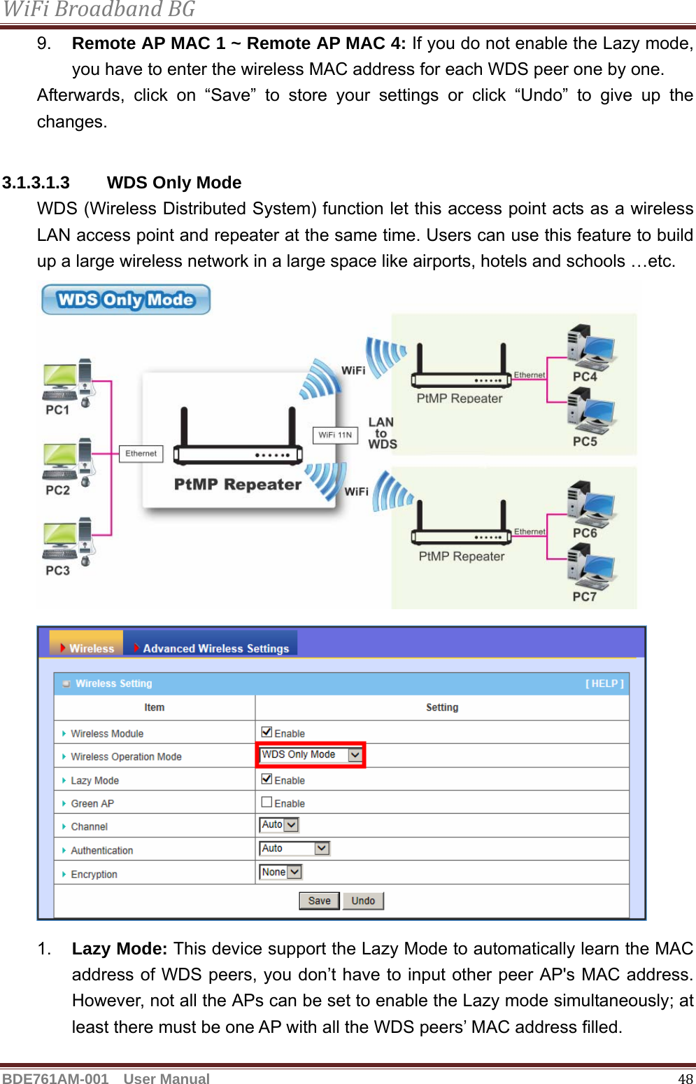 WiFiBroadbandBGBDE761AM-001  User Manual   489.  Remote AP MAC 1 ~ Remote AP MAC 4: If you do not enable the Lazy mode, you have to enter the wireless MAC address for each WDS peer one by one. Afterwards, click on “Save” to store your settings or click “Undo” to give up the changes.  3.1.3.1.3  WDS Only Mode WDS (Wireless Distributed System) function let this access point acts as a wireless LAN access point and repeater at the same time. Users can use this feature to build up a large wireless network in a large space like airports, hotels and schools …etc. 1.  Lazy Mode: This device support the Lazy Mode to automatically learn the MAC address of WDS peers, you don’t have to input other peer AP&apos;s MAC address. However, not all the APs can be set to enable the Lazy mode simultaneously; at least there must be one AP with all the WDS peers’ MAC address filled. 