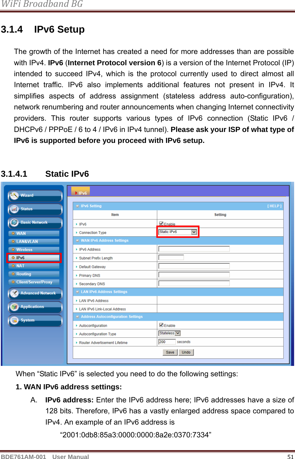 WiFiBroadbandBGBDE761AM-001  User Manual   513.1.4 IPv6 Setup The growth of the Internet has created a need for more addresses than are possible with IPv4. IPv6 (Internet Protocol version 6) is a version of the Internet Protocol (IP) intended to succeed IPv4, which is the protocol currently used to direct almost all Internet traffic. IPv6 also implements additional features not present in IPv4. It simplifies aspects of address assignment (stateless address auto-configuration), network renumbering and router announcements when changing Internet connectivity providers. This router supports various types of IPv6 connection (Static IPv6 / DHCPv6 / PPPoE / 6 to 4 / IPv6 in IPv4 tunnel). Please ask your ISP of what type of IPv6 is supported before you proceed with IPv6 setup.   3.1.4.1 Static IPv6  When “Static IPv6” is selected you need to do the following settings: 1. WAN IPv6 address settings: A.  IPv6 address: Enter the IPv6 address here; IPv6 addresses have a size of 128 bits. Therefore, IPv6 has a vastly enlarged address space compared to IPv4. An example of an IPv6 address is   “2001:0db8:85a3:0000:0000:8a2e:0370:7334” 