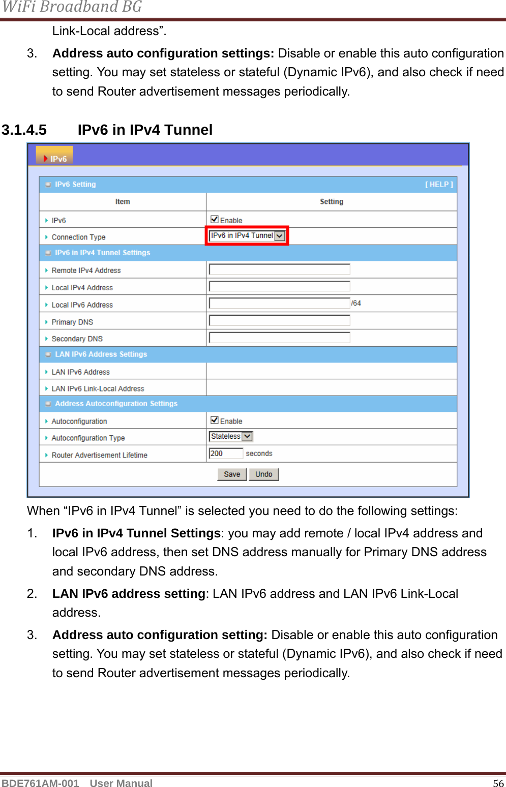 WiFiBroadbandBGBDE761AM-001  User Manual   56Link-Local address”. 3.  Address auto configuration settings: Disable or enable this auto configuration setting. You may set stateless or stateful (Dynamic IPv6), and also check if need to send Router advertisement messages periodically.  3.1.4.5  IPv6 in IPv4 Tunnel  When “IPv6 in IPv4 Tunnel” is selected you need to do the following settings: 1.  IPv6 in IPv4 Tunnel Settings: you may add remote / local IPv4 address and local IPv6 address, then set DNS address manually for Primary DNS address and secondary DNS address. 2.  LAN IPv6 address setting: LAN IPv6 address and LAN IPv6 Link-Local address. 3.  Address auto configuration setting: Disable or enable this auto configuration setting. You may set stateless or stateful (Dynamic IPv6), and also check if need to send Router advertisement messages periodically.  