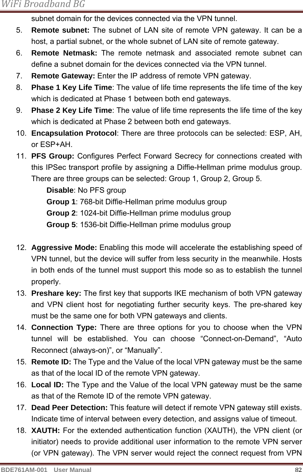 WiFiBroadbandBGBDE761AM-001  User Manual   82subnet domain for the devices connected via the VPN tunnel. 5.  Remote subnet: The subnet of LAN site of remote VPN gateway. It can be a host, a partial subnet, or the whole subnet of LAN site of remote gateway. 6.  Remote Netmask: The remote netmask and associated remote subnet can define a subnet domain for the devices connected via the VPN tunnel. 7.  Remote Gateway: Enter the IP address of remote VPN gateway. 8.  Phase 1 Key Life Time: The value of life time represents the life time of the key which is dedicated at Phase 1 between both end gateways. 9.  Phase 2 Key Life Time: The value of life time represents the life time of the key which is dedicated at Phase 2 between both end gateways. 10.  Encapsulation Protocol: There are three protocols can be selected: ESP, AH, or ESP+AH. 11.  PFS Group: Configures Perfect Forward Secrecy for connections created with this IPSec transport profile by assigning a Diffie-Hellman prime modulus group. There are three groups can be selected: Group 1, Group 2, Group 5.     Disable: No PFS group       Group 1: 768-bit Diffie-Hellman prime modulus group     Group 2: 1024-bit Diffie-Hellman prime modulus group     Group 5: 1536-bit Diffie-Hellman prime modulus group  12.  Aggressive Mode: Enabling this mode will accelerate the establishing speed of VPN tunnel, but the device will suffer from less security in the meanwhile. Hosts in both ends of the tunnel must support this mode so as to establish the tunnel properly. 13.  Preshare key: The first key that supports IKE mechanism of both VPN gateway and VPN client host for negotiating further security keys. The pre-shared key must be the same one for both VPN gateways and clients. 14.  Connection Type: There are three options for you to choose when the VPN tunnel will be established. You can choose “Connect-on-Demand”, “Auto Reconnect (always-on)”, or “Manually”. 15.  Remote ID: The Type and the Value of the local VPN gateway must be the same as that of the local ID of the remote VPN gateway. 16.  Local ID: The Type and the Value of the local VPN gateway must be the same as that of the Remote ID of the remote VPN gateway. 17.  Dead Peer Detection: This feature will detect if remote VPN gateway still exists. Indicate time of interval between every detection, and assigns value of timeout. 18.  XAUTH: For the extended authentication function (XAUTH), the VPN client (or initiator) needs to provide additional user information to the remote VPN server (or VPN gateway). The VPN server would reject the connect request from VPN 