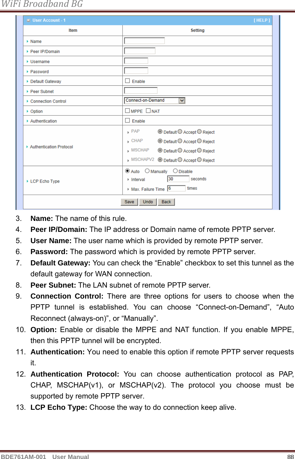 WiFiBroadbandBGBDE761AM-001  User Manual   88 3.  Name: The name of this rule. 4.  Peer IP/Domain: The IP address or Domain name of remote PPTP server. 5.  User Name: The user name which is provided by remote PPTP server.   6.  Password: The password which is provided by remote PPTP server.   7.  Default Gateway: You can check the “Enable” checkbox to set this tunnel as the default gateway for WAN connection. 8.  Peer Subnet: The LAN subnet of remote PPTP server. 9.  Connection Control: There are three options for users to choose when the PPTP tunnel is established. You can choose “Connect-on-Demand”, “Auto Reconnect (always-on)”, or “Manually”. 10.  Option: Enable or disable the MPPE and NAT function. If you enable MPPE, then this PPTP tunnel will be encrypted. 11.  Authentication: You need to enable this option if remote PPTP server requests it. 12.  Authentication Protocol: You can choose authentication protocol as PAP, CHAP, MSCHAP(v1), or MSCHAP(v2). The protocol you choose must be supported by remote PPTP server. 13.  LCP Echo Type: Choose the way to do connection keep alive.   