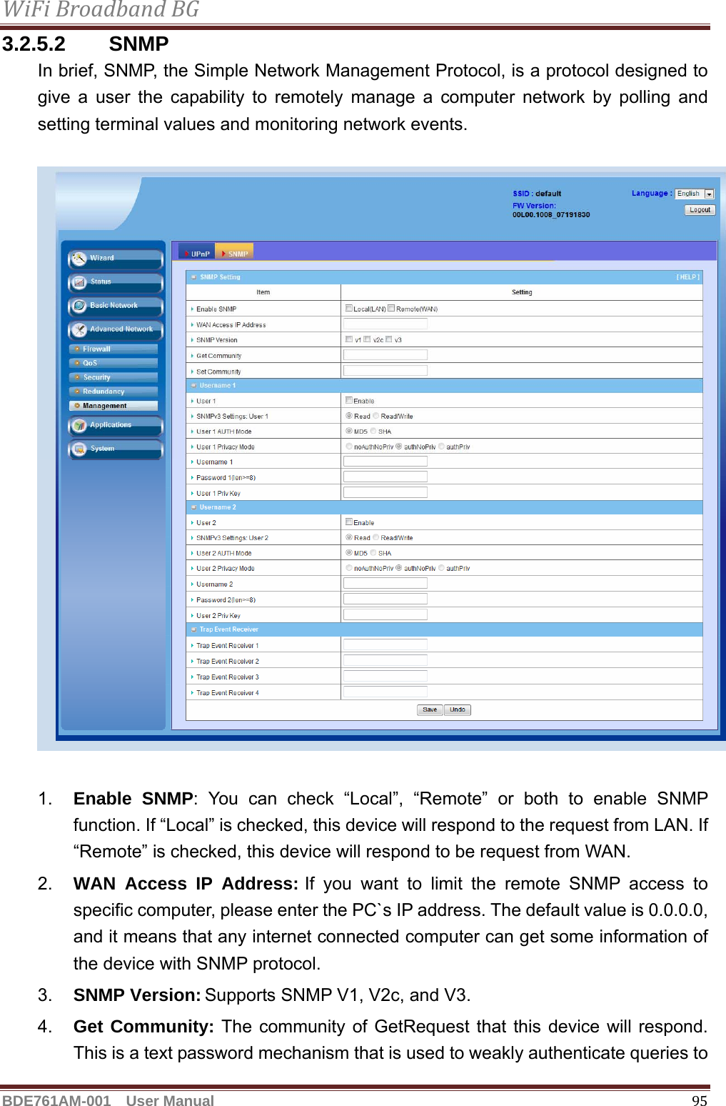 WiFiBroadbandBGBDE761AM-001  User Manual   953.2.5.2 SNMP In brief, SNMP, the Simple Network Management Protocol, is a protocol designed to give a user the capability to remotely manage a computer network by polling and setting terminal values and monitoring network events.    1.  Enable SNMP: You can check “Local”, “Remote” or both to enable SNMP function. If “Local” is checked, this device will respond to the request from LAN. If “Remote” is checked, this device will respond to be request from WAN. 2.  WAN Access IP Address: If you want to limit the remote SNMP access to specific computer, please enter the PC`s IP address. The default value is 0.0.0.0, and it means that any internet connected computer can get some information of the device with SNMP protocol. 3.  SNMP Version: Supports SNMP V1, V2c, and V3. 4.  Get Community: The community of GetRequest that this device will respond. This is a text password mechanism that is used to weakly authenticate queries to 