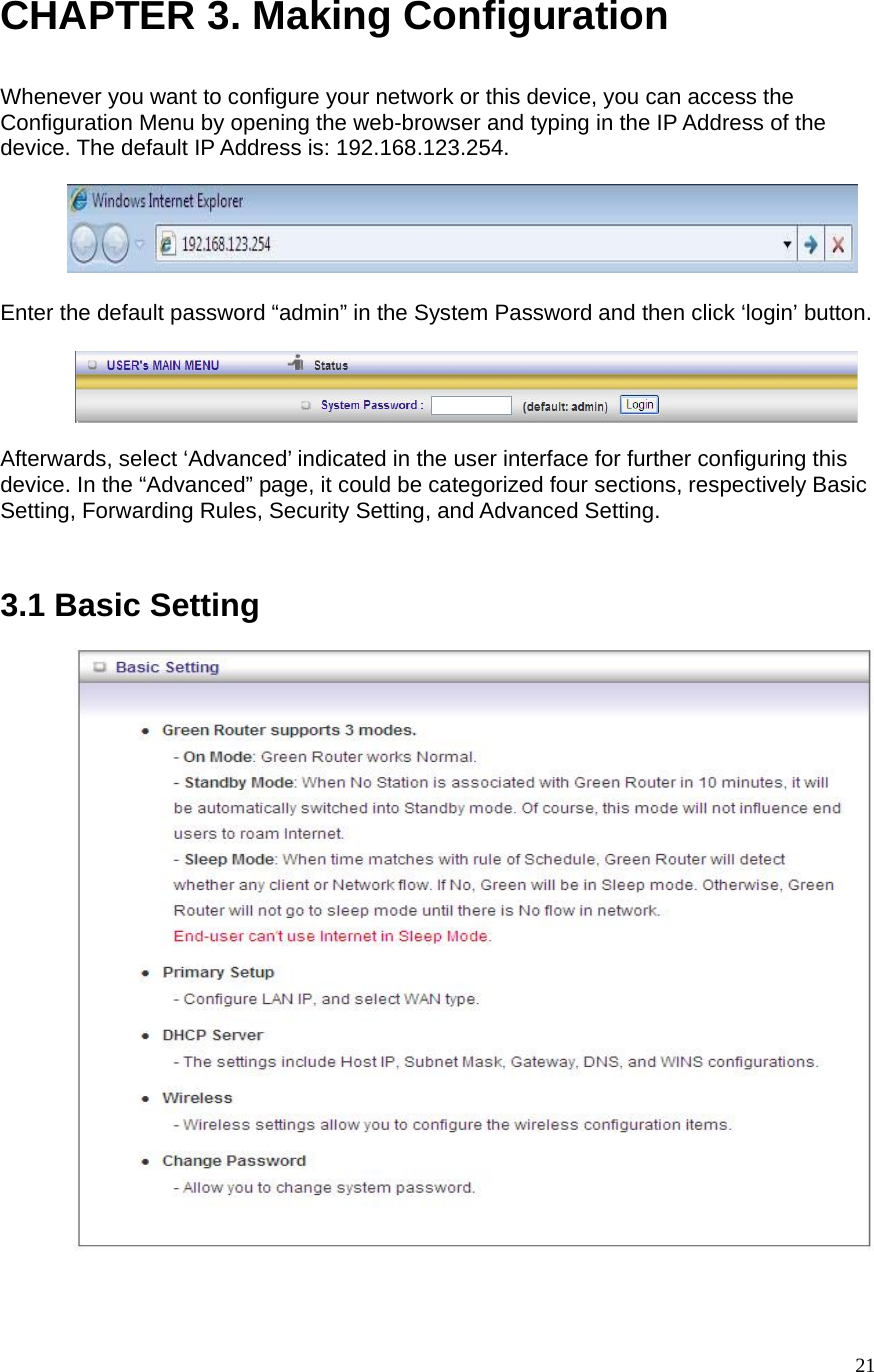  21CHAPTER 3. Making Configuration  Whenever you want to configure your network or this device, you can access the Configuration Menu by opening the web-browser and typing in the IP Address of the device. The default IP Address is: 192.168.123.254.          Enter the default password “admin” in the System Password and then click ‘login’ button.    Afterwards, select ‘Advanced’ indicated in the user interface for further configuring this device. In the “Advanced” page, it could be categorized four sections, respectively Basic Setting, Forwarding Rules, Security Setting, and Advanced Setting.       3.1 Basic Setting             