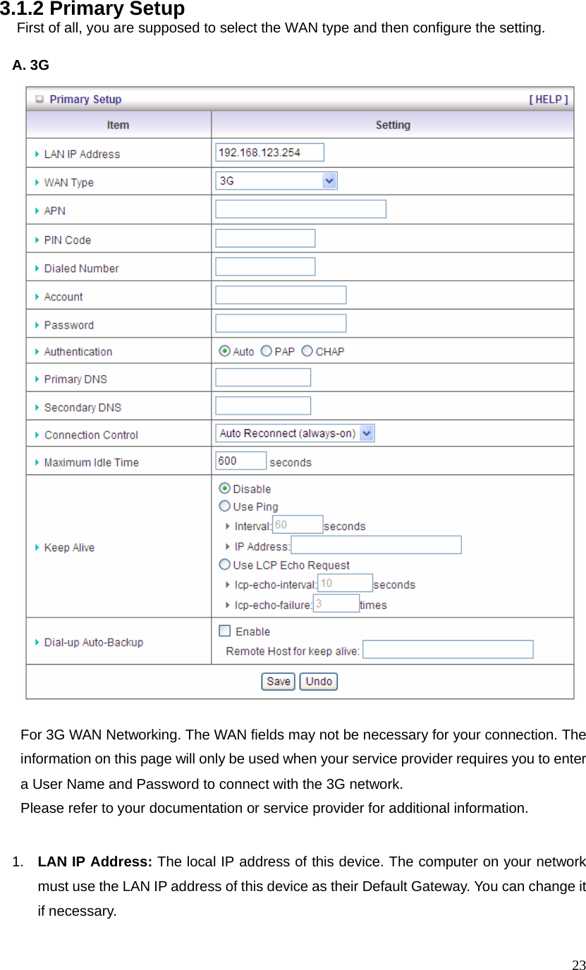  233.1.2 Primary Setup   First of all, you are supposed to select the WAN type and then configure the setting.                           A. 3G            For 3G WAN Networking. The WAN fields may not be necessary for your connection. The information on this page will only be used when your service provider requires you to enter a User Name and Password to connect with the 3G network. Please refer to your documentation or service provider for additional information.  1.  LAN IP Address: The local IP address of this device. The computer on your network must use the LAN IP address of this device as their Default Gateway. You can change it if necessary. 