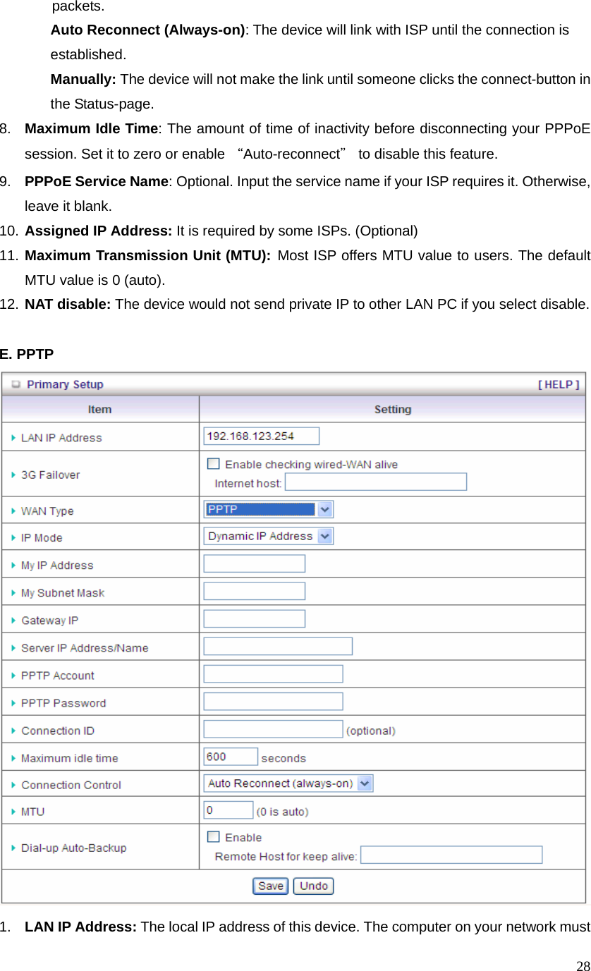  28           packets.  Auto Reconnect (Always-on): The device will link with ISP until the connection is   established.  Manually: The device will not make the link until someone clicks the connect-button in    the Status-page. 8.  Maximum Idle Time: The amount of time of inactivity before disconnecting your PPPoE session. Set it to zero or enable “Auto-reconnect＂ to disable this feature.   9.  PPPoE Service Name: Optional. Input the service name if your ISP requires it. Otherwise, leave it blank. 10. Assigned IP Address: It is required by some ISPs. (Optional) 11. Maximum Transmission Unit (MTU): Most ISP offers MTU value to users. The default MTU value is 0 (auto).   12. NAT disable: The device would not send private IP to other LAN PC if you select disable.    E. PPTP  1.  LAN IP Address: The local IP address of this device. The computer on your network must 