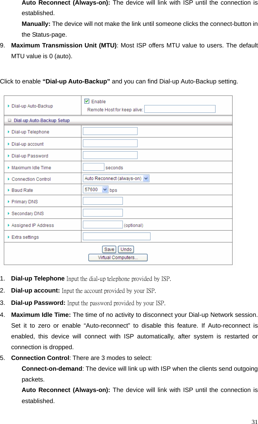  31 Auto Reconnect (Always-on): The device will link with ISP until the connection is established.   Manually: The device will not make the link until someone clicks the connect-button in the Status-page. 9.  Maximum Transmission Unit (MTU): Most ISP offers MTU value to users. The default MTU value is 0 (auto).   Click to enable “Dial-up Auto-Backup” and you can find Dial-up Auto-Backup setting.     1.  Dial-up Telephone Input the dial-up telephone provided by ISP. 2.  Dial-up account: Input the account provided by your ISP. 3.  Dial-up Password: Input the password provided by your ISP.   4.  Maximum Idle Time: The time of no activity to disconnect your Dial-up Network session. Set it to zero or enable “Auto-reconnect” to disable this feature. If Auto-reconnect is enabled, this device will connect with ISP automatically, after system is restarted or connection is dropped.   5.  Connection Control: There are 3 modes to select:    Connect-on-demand: The device will link up with ISP when the clients send outgoing packets.   Auto Reconnect (Always-on): The device will link with ISP until the connection is established.  