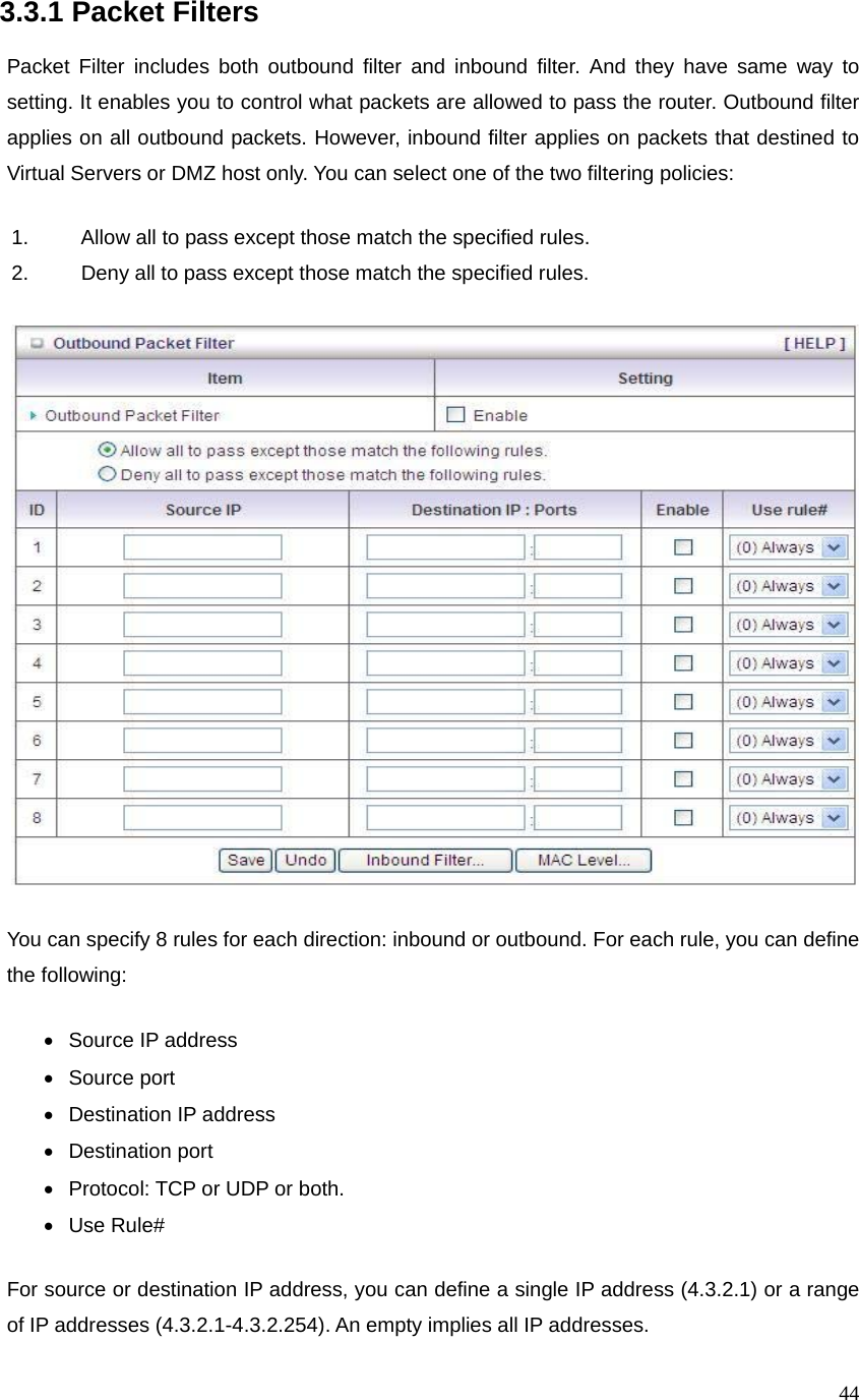  443.3.1 Packet Filters  Packet Filter includes both outbound filter and inbound filter. And they have same way to setting. It enables you to control what packets are allowed to pass the router. Outbound filter applies on all outbound packets. However, inbound filter applies on packets that destined to Virtual Servers or DMZ host only. You can select one of the two filtering policies: 1.  Allow all to pass except those match the specified rules.   2.  Deny all to pass except those match the specified rules.  You can specify 8 rules for each direction: inbound or outbound. For each rule, you can define the following:   • Source IP address •  Source port   •  Destination IP address   • Destination port •  Protocol: TCP or UDP or both. • Use Rule# For source or destination IP address, you can define a single IP address (4.3.2.1) or a range of IP addresses (4.3.2.1-4.3.2.254). An empty implies all IP addresses.   