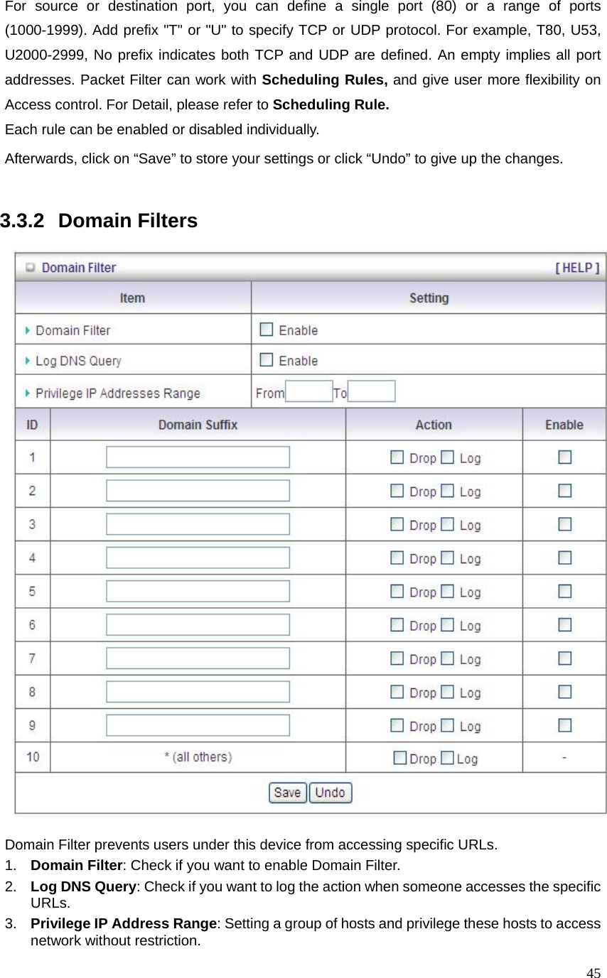  45For source or destination port, you can define a single port (80) or a range of ports (1000-1999). Add prefix &quot;T&quot; or &quot;U&quot; to specify TCP or UDP protocol. For example, T80, U53, U2000-2999, No prefix indicates both TCP and UDP are defined. An empty implies all port addresses. Packet Filter can work with Scheduling Rules, and give user more flexibility on Access control. For Detail, please refer to Scheduling Rule. Each rule can be enabled or disabled individually. Afterwards, click on “Save” to store your settings or click “Undo” to give up the changes.   3.3.2   Domain Filters    Domain Filter prevents users under this device from accessing specific URLs.   1.  Domain Filter: Check if you want to enable Domain Filter.   2.  Log DNS Query: Check if you want to log the action when someone accesses the specific URLs.   3.  Privilege IP Address Range: Setting a group of hosts and privilege these hosts to access network without restriction.   