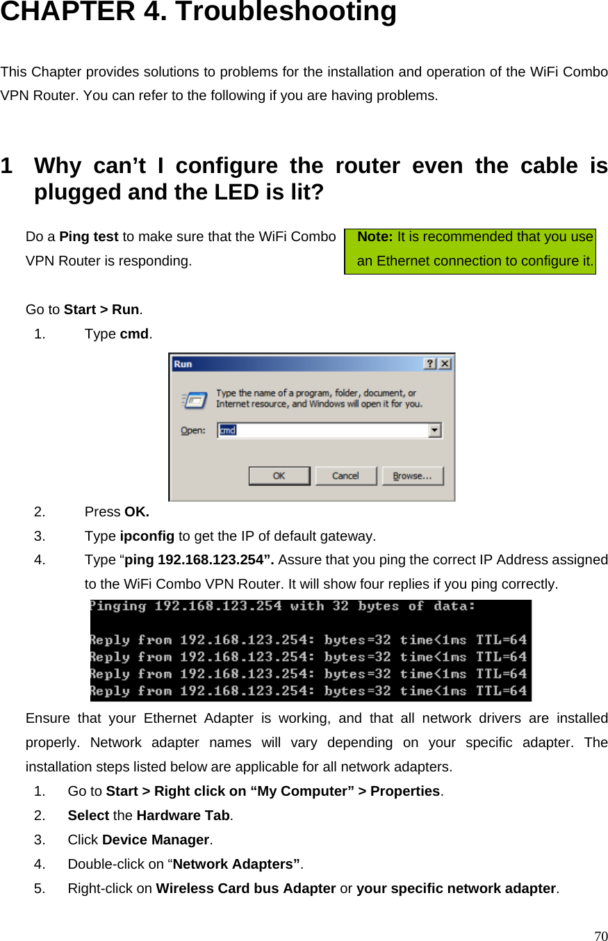  70CHAPTER 4. Troubleshooting  This Chapter provides solutions to problems for the installation and operation of the WiFi Combo VPN Router. You can refer to the following if you are having problems.   1  Why can’t I configure the router even the cable is plugged and the LED is lit?   Do a Ping test to make sure that the WiFi Combo      Note: It is recommended that you use VPN Router is responding.                          an Ethernet connection to configure it.      Go to Start &gt; Run.   1. Type cmd.   2. Press OK. 3. Type ipconfig to get the IP of default gateway. 4. Type “ping 192.168.123.254”. Assure that you ping the correct IP Address assigned to the WiFi Combo VPN Router. It will show four replies if you ping correctly.  Ensure that your Ethernet Adapter is working, and that all network drivers are installed properly. Network adapter names will vary depending on your specific adapter. The installation steps listed below are applicable for all network adapters. 1. Go to Start &gt; Right click on “My Computer” &gt; Properties. 2.  Select the Hardware Tab. 3. Click Device Manager. 4.  Double-click on “Network Adapters”. 5. Right-click on Wireless Card bus Adapter or your specific network adapter. 