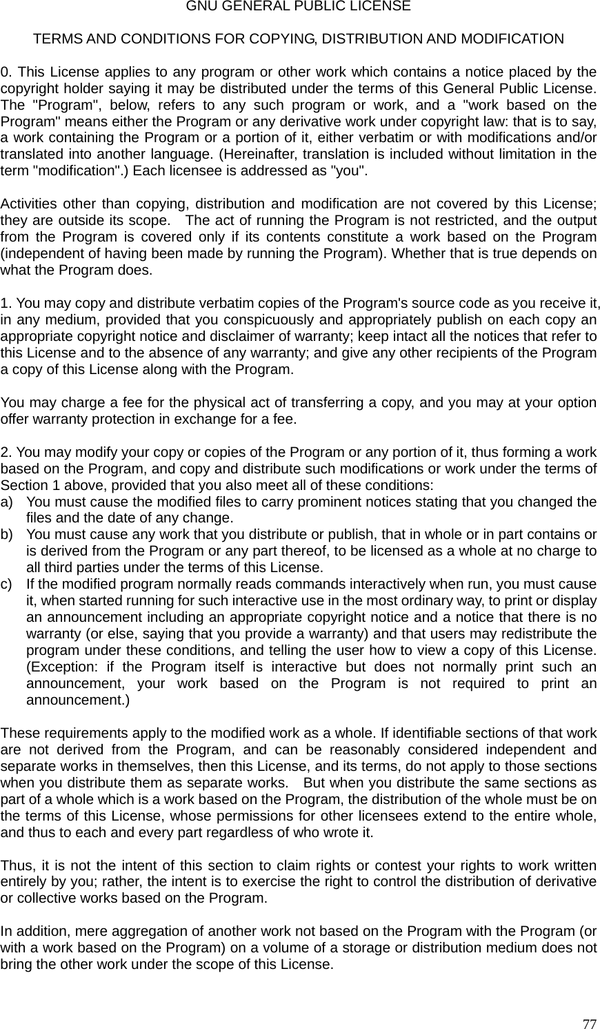  77GNU GENERAL PUBLIC LICENSE  TERMS AND CONDITIONS FOR COPYING, DISTRIBUTION AND MODIFICATION  0. This License applies to any program or other work which contains a notice placed by the copyright holder saying it may be distributed under the terms of this General Public License. The &quot;Program&quot;, below, refers to any such program or work, and a &quot;work based on the Program&quot; means either the Program or any derivative work under copyright law: that is to say, a work containing the Program or a portion of it, either verbatim or with modifications and/or translated into another language. (Hereinafter, translation is included without limitation in the term &quot;modification&quot;.) Each licensee is addressed as &quot;you&quot;.  Activities other than copying, distribution and modification are not covered by this License; they are outside its scope.    The act of running the Program is not restricted, and the output from the Program is covered only if its contents constitute a work based on the Program (independent of having been made by running the Program). Whether that is true depends on what the Program does.  1. You may copy and distribute verbatim copies of the Program&apos;s source code as you receive it, in any medium, provided that you conspicuously and appropriately publish on each copy an appropriate copyright notice and disclaimer of warranty; keep intact all the notices that refer to this License and to the absence of any warranty; and give any other recipients of the Program a copy of this License along with the Program.  You may charge a fee for the physical act of transferring a copy, and you may at your option offer warranty protection in exchange for a fee.  2. You may modify your copy or copies of the Program or any portion of it, thus forming a work based on the Program, and copy and distribute such modifications or work under the terms of Section 1 above, provided that you also meet all of these conditions: a)  You must cause the modified files to carry prominent notices stating that you changed the files and the date of any change. b)  You must cause any work that you distribute or publish, that in whole or in part contains or is derived from the Program or any part thereof, to be licensed as a whole at no charge to all third parties under the terms of this License. c)  If the modified program normally reads commands interactively when run, you must cause it, when started running for such interactive use in the most ordinary way, to print or display an announcement including an appropriate copyright notice and a notice that there is no warranty (or else, saying that you provide a warranty) and that users may redistribute the program under these conditions, and telling the user how to view a copy of this License. (Exception: if the Program itself is interactive but does not normally print such an announcement, your work based on the Program is not required to print an announcement.)  These requirements apply to the modified work as a whole. If identifiable sections of that work are not derived from the Program, and can be reasonably considered independent and separate works in themselves, then this License, and its terms, do not apply to those sections when you distribute them as separate works.    But when you distribute the same sections as part of a whole which is a work based on the Program, the distribution of the whole must be on the terms of this License, whose permissions for other licensees extend to the entire whole, and thus to each and every part regardless of who wrote it.  Thus, it is not the intent of this section to claim rights or contest your rights to work written entirely by you; rather, the intent is to exercise the right to control the distribution of derivative or collective works based on the Program.  In addition, mere aggregation of another work not based on the Program with the Program (or with a work based on the Program) on a volume of a storage or distribution medium does not bring the other work under the scope of this License.  