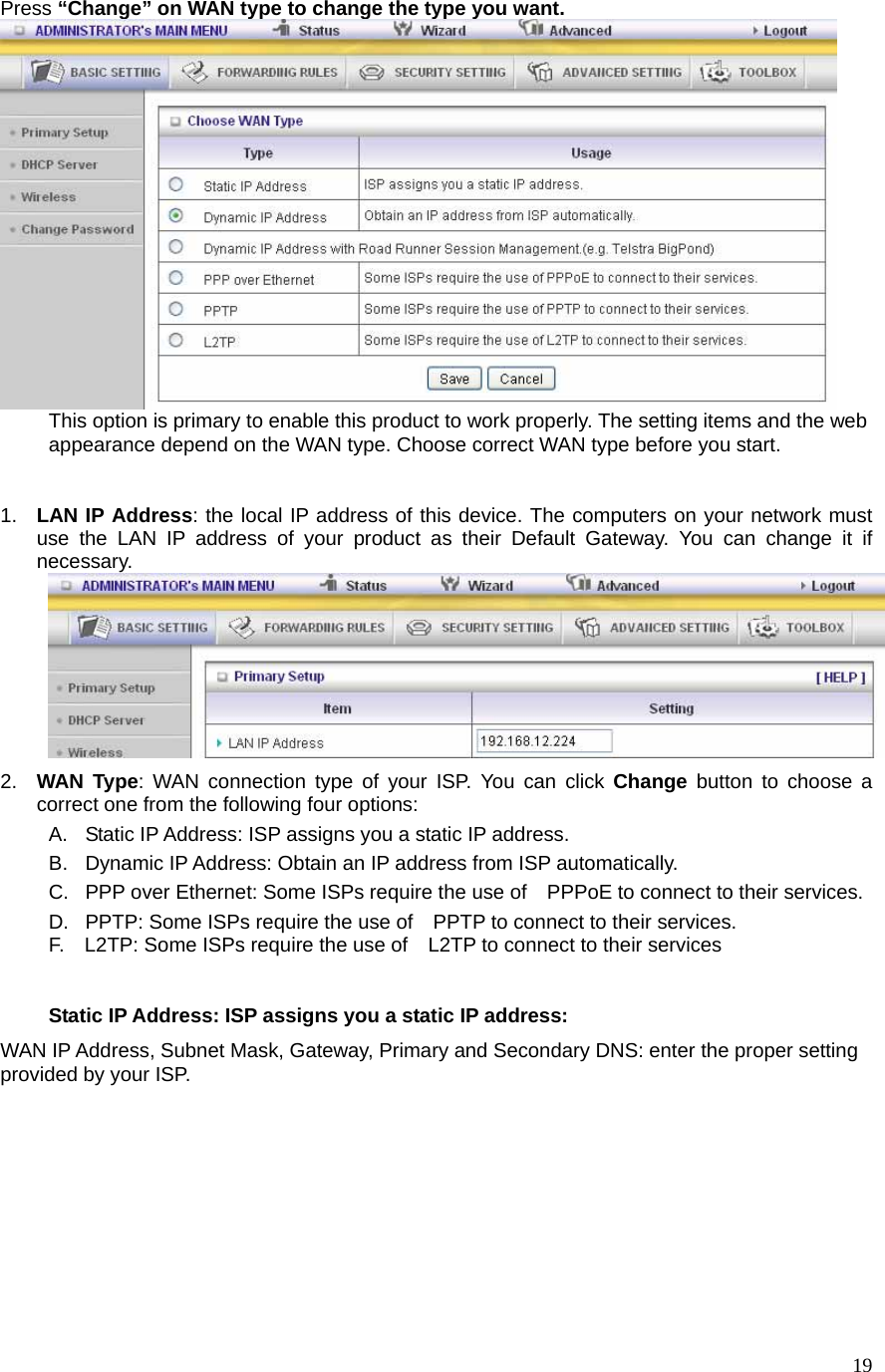  19Press “Change” on WAN type to change the type you want.  This option is primary to enable this product to work properly. The setting items and the web appearance depend on the WAN type. Choose correct WAN type before you start.  1.  LAN IP Address: the local IP address of this device. The computers on your network must use the LAN IP address of your product as their Default Gateway. You can change it if necessary.  2.  WAN Type: WAN connection type of your ISP. You can click Change button to choose a correct one from the following four options: A.  Static IP Address: ISP assigns you a static IP address. B.  Dynamic IP Address: Obtain an IP address from ISP automatically. C.  PPP over Ethernet: Some ISPs require the use of    PPPoE to connect to their services. D.  PPTP: Some ISPs require the use of    PPTP to connect to their services. F.    L2TP: Some ISPs require the use of    L2TP to connect to their services  Static IP Address: ISP assigns you a static IP address: WAN IP Address, Subnet Mask, Gateway, Primary and Secondary DNS: enter the proper setting provided by your ISP. 