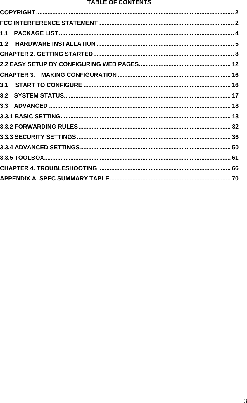  3TABLE OF CONTENTS COPYRIGHT......................................................................................................................... 2 FCC INTERFERENCE STATEMENT................................................................................... 2 1.1  PACKAGE LIST........................................................................................................... 4 1.2  HARDWARE INSTALLATION .................................................................................... 5 CHAPTER 2. GETTING STARTED...................................................................................... 8 2.2 EASY SETUP BY CONFIGURING WEB PAGES........................................................ 12 CHAPTER 3.    MAKING CONFIGURATION ..................................................................... 16 3.1  START TO CONFIGURE .......................................................................................... 16 3.2  SYSTEM STATUS...................................................................................................... 17 3.3  ADVANCED ............................................................................................................... 18 3.3.1 BASIC SETTING........................................................................................................ 18 3.3.2 FORWARDING RULES............................................................................................. 32 3.3.3 SECURITY SETTINGS.............................................................................................. 36 3.3.4 ADVANCED SETTINGS............................................................................................ 50 3.3.5 TOOLBOX.................................................................................................................. 61 CHAPTER 4. TROUBLESHOOTING ................................................................................. 66 APPENDIX A. SPEC SUMMARY TABLE.......................................................................... 70  