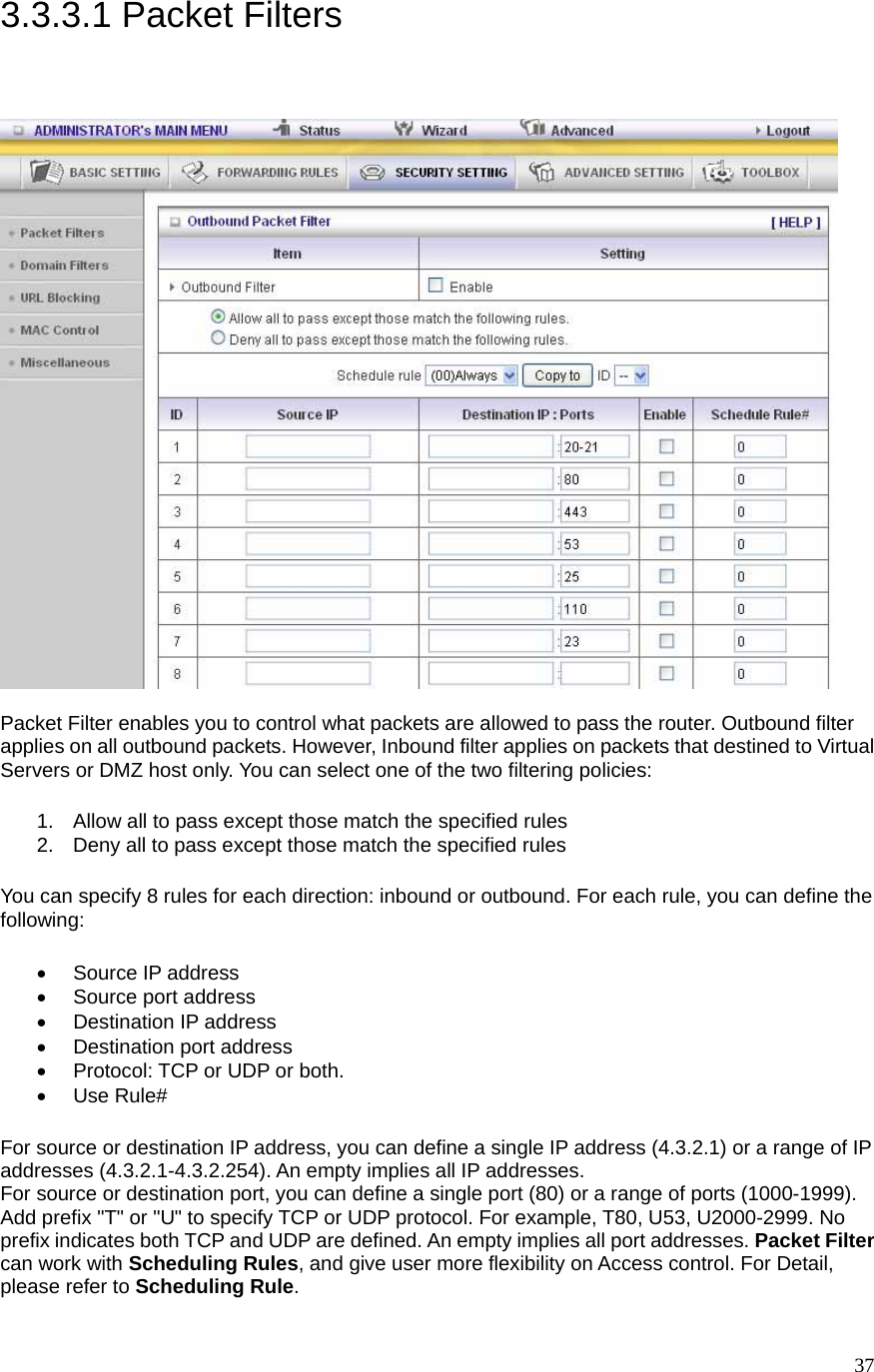  373.3.3.1 Packet Filters   Packet Filter enables you to control what packets are allowed to pass the router. Outbound filter applies on all outbound packets. However, Inbound filter applies on packets that destined to Virtual Servers or DMZ host only. You can select one of the two filtering policies:   1.  Allow all to pass except those match the specified rules   2.  Deny all to pass except those match the specified rules You can specify 8 rules for each direction: inbound or outbound. For each rule, you can define the following:  • Source IP address  •  Source port address   •  Destination IP address   •  Destination port address   •  Protocol: TCP or UDP or both.   • Use Rule# For source or destination IP address, you can define a single IP address (4.3.2.1) or a range of IP addresses (4.3.2.1-4.3.2.254). An empty implies all IP addresses.   For source or destination port, you can define a single port (80) or a range of ports (1000-1999). Add prefix &quot;T&quot; or &quot;U&quot; to specify TCP or UDP protocol. For example, T80, U53, U2000-2999. No prefix indicates both TCP and UDP are defined. An empty implies all port addresses. Packet Filter can work with Scheduling Rules, and give user more flexibility on Access control. For Detail, please refer to Scheduling Rule. 