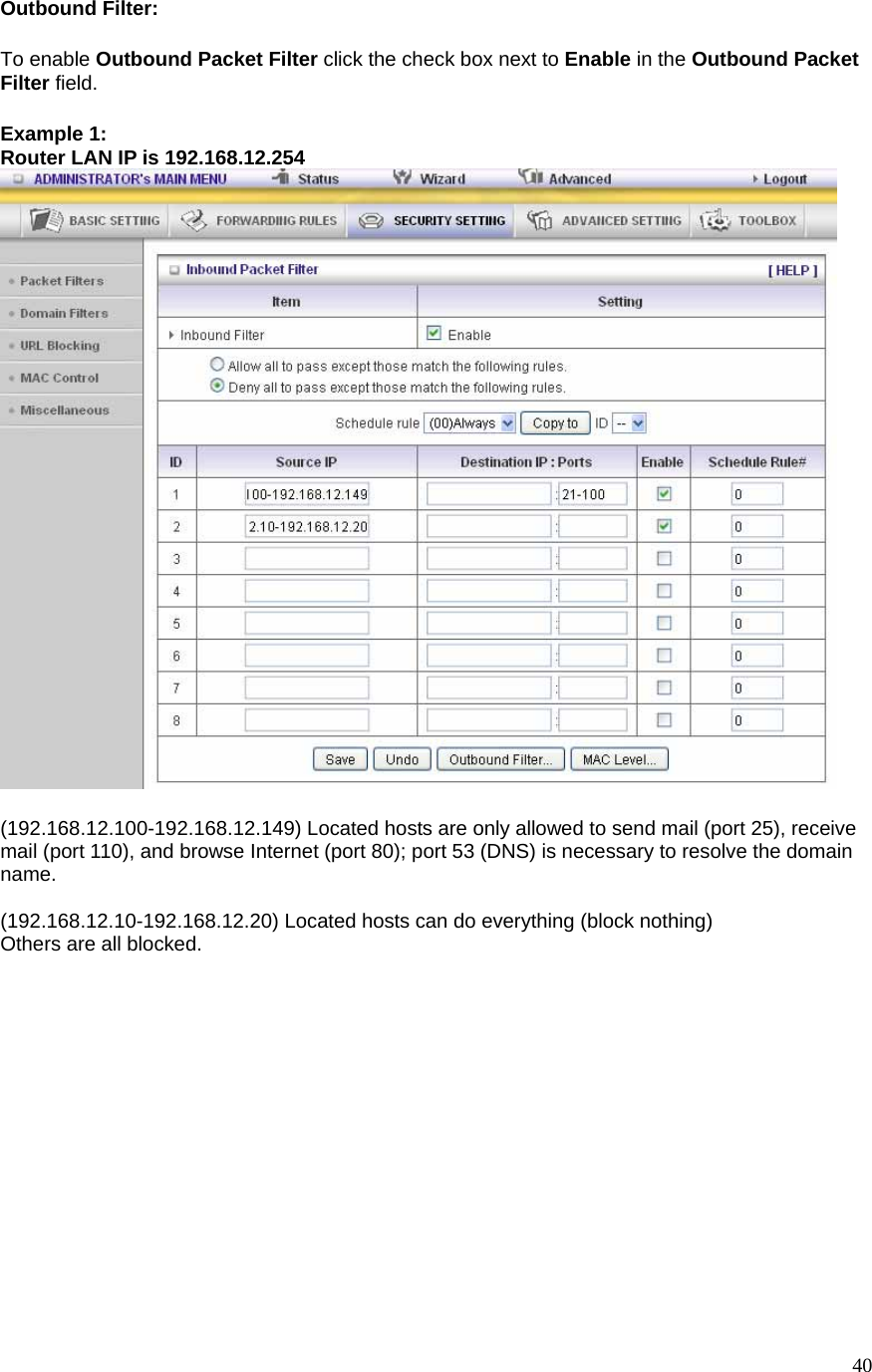  40Outbound Filter:   To enable Outbound Packet Filter click the check box next to Enable in the Outbound Packet Filter field. Example 1: Router LAN IP is 192.168.12.254   (192.168.12.100-192.168.12.149) Located hosts are only allowed to send mail (port 25), receive mail (port 110), and browse Internet (port 80); port 53 (DNS) is necessary to resolve the domain name.  (192.168.12.10-192.168.12.20) Located hosts can do everything (block nothing)   Others are all blocked. 