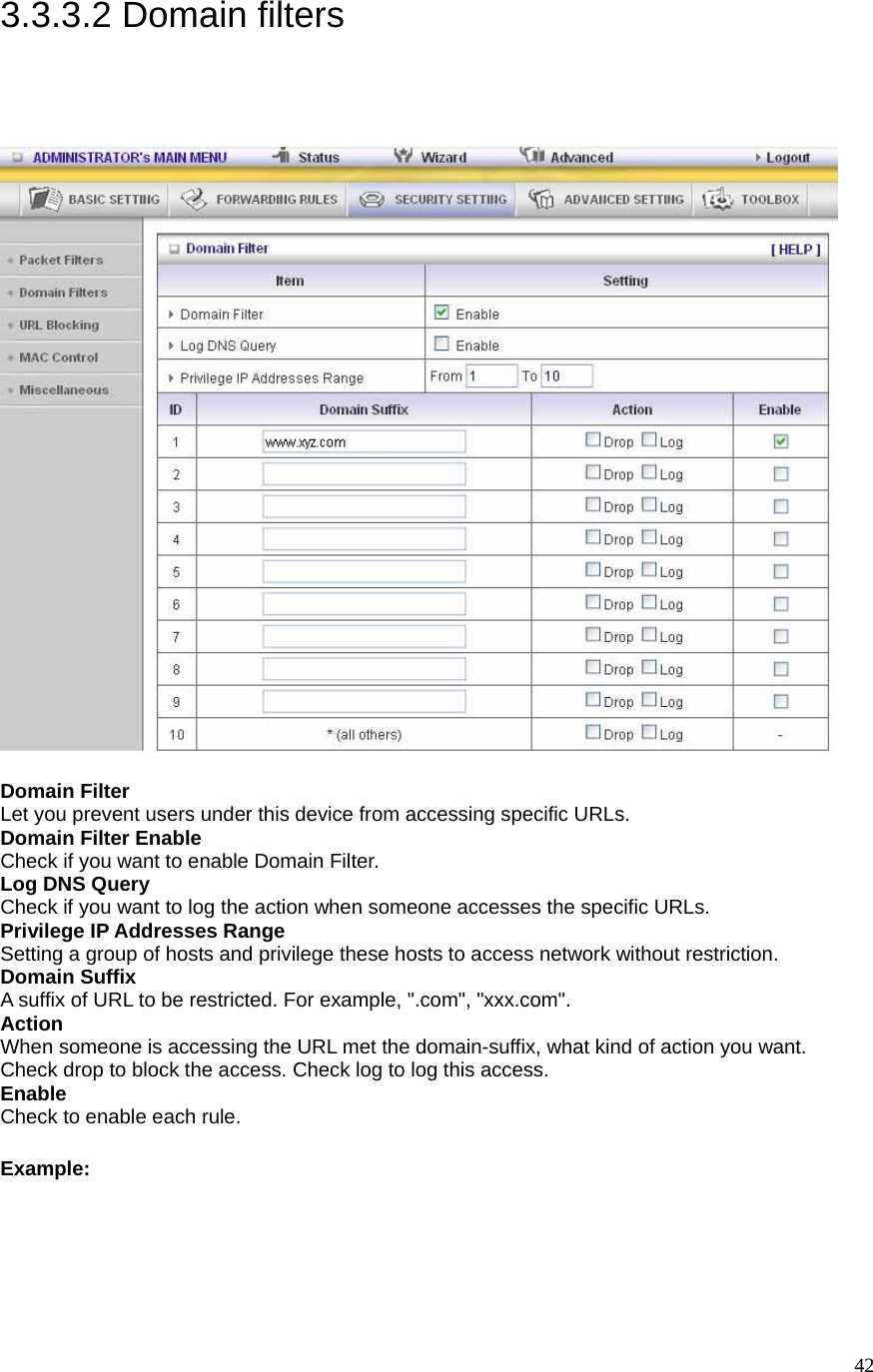  423.3.3.2 Domain filters  Domain Filter   Let you prevent users under this device from accessing specific URLs.   Domain Filter Enable Check if you want to enable Domain Filter.   Log DNS Query Check if you want to log the action when someone accesses the specific URLs.   Privilege IP Addresses Range Setting a group of hosts and privilege these hosts to access network without restriction.   Domain Suffix A suffix of URL to be restricted. For example, &quot;.com&quot;, &quot;xxx.com&quot;.   Action When someone is accessing the URL met the domain-suffix, what kind of action you want. Check drop to block the access. Check log to log this access.   Enable Check to enable each rule.   Example: 