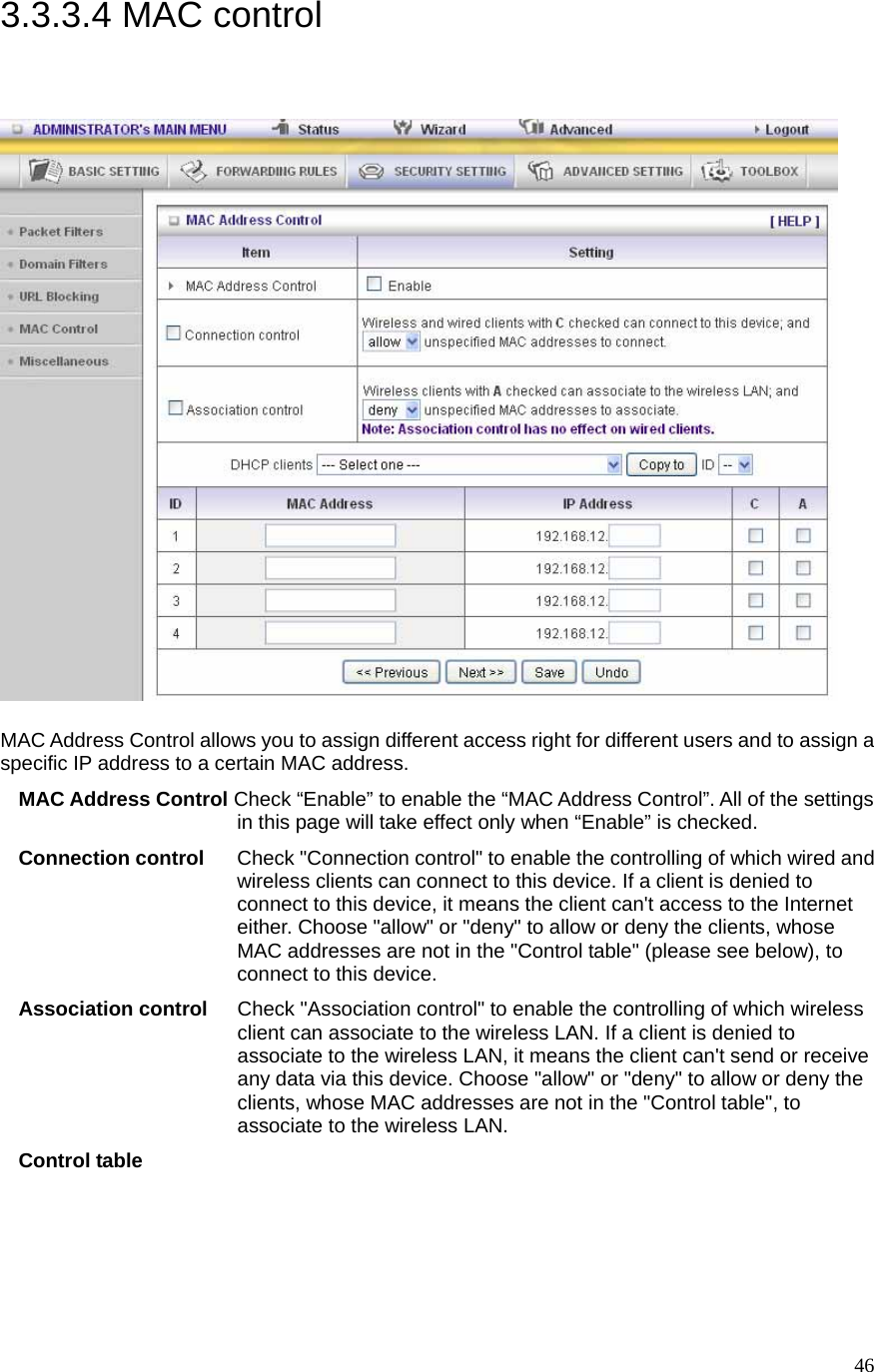  463.3.3.4 MAC control   MAC Address Control allows you to assign different access right for different users and to assign a specific IP address to a certain MAC address. MAC Address Control Check “Enable” to enable the “MAC Address Control”. All of the settings in this page will take effect only when “Enable” is checked. Connection control  Check &quot;Connection control&quot; to enable the controlling of which wired and wireless clients can connect to this device. If a client is denied to connect to this device, it means the client can&apos;t access to the Internet either. Choose &quot;allow&quot; or &quot;deny&quot; to allow or deny the clients, whose MAC addresses are not in the &quot;Control table&quot; (please see below), to connect to this device. Association control  Check &quot;Association control&quot; to enable the controlling of which wireless client can associate to the wireless LAN. If a client is denied to associate to the wireless LAN, it means the client can&apos;t send or receive any data via this device. Choose &quot;allow&quot; or &quot;deny&quot; to allow or deny the clients, whose MAC addresses are not in the &quot;Control table&quot;, to associate to the wireless LAN. Control table 