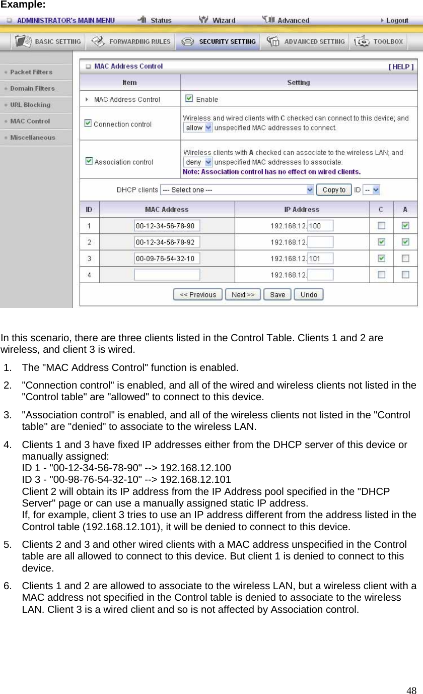  48Example:   In this scenario, there are three clients listed in the Control Table. Clients 1 and 2 are wireless, and client 3 is wired.   1.  The &quot;MAC Address Control&quot; function is enabled.   2.  &quot;Connection control&quot; is enabled, and all of the wired and wireless clients not listed in the &quot;Control table&quot; are &quot;allowed&quot; to connect to this device.   3.  &quot;Association control&quot; is enabled, and all of the wireless clients not listed in the &quot;Control table&quot; are &quot;denied&quot; to associate to the wireless LAN.   4.  Clients 1 and 3 have fixed IP addresses either from the DHCP server of this device or manually assigned: ID 1 - &quot;00-12-34-56-78-90&quot; --&gt; 192.168.12.100 ID 3 - &quot;00-98-76-54-32-10&quot; --&gt; 192.168.12.101 Client 2 will obtain its IP address from the IP Address pool specified in the &quot;DHCP Server&quot; page or can use a manually assigned static IP address. If, for example, client 3 tries to use an IP address different from the address listed in the Control table (192.168.12.101), it will be denied to connect to this device.   5.  Clients 2 and 3 and other wired clients with a MAC address unspecified in the Control table are all allowed to connect to this device. But client 1 is denied to connect to this device.  6.  Clients 1 and 2 are allowed to associate to the wireless LAN, but a wireless client with a MAC address not specified in the Control table is denied to associate to the wireless LAN. Client 3 is a wired client and so is not affected by Association control.   
