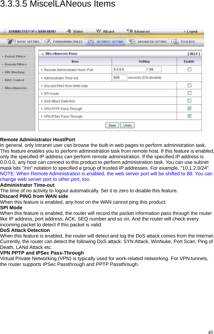  493.3.3.5 MiscelLANeous Items   Remote Administrator Host/Port In general, only Intranet user can browse the built-in web pages to perform administration task. This feature enables you to perform administration task from remote host. If this feature is enabled, only the specified IP address can perform remote administration. If the specified IP address is 0.0.0.0, any host can connect to this product to perform administration task. You can use subnet mask bits &quot;/nn&quot; notation to specified a group of trusted IP addresses. For example, &quot;10.1.2.0/24&quot;.   NOTE: When Remote Administration is enabled, the web server port will be shifted to 88. You can change web server port to other port, too. Administrator Time-out The time of no activity to logout automatically. Set it to zero to disable this feature.   Discard PING from WAN side When this feature is enabled, any host on the WAN cannot ping this product.   SPI Mode When this feature is enabled, the router will record the packet information pass through the router like IP address, port address, ACK, SEQ number and so on. And the router will check every incoming packet to detect if this packet is valid.   DoS Attack Detection When this feature is enabled, the router will detect and log the DoS attack comes from the Internet. Currently, the router can detect the following DoS attack: SYN Attack, WinNuke, Port Scan, Ping of Death, LANd Attack etc.   VPN PPTP and IPSec Pass-Through   Virtual Private Networking (VPN) is typically used for work-related networking. For VPN tunnels, the router supports IPSec Passthrough and PPTP Passthrough. 