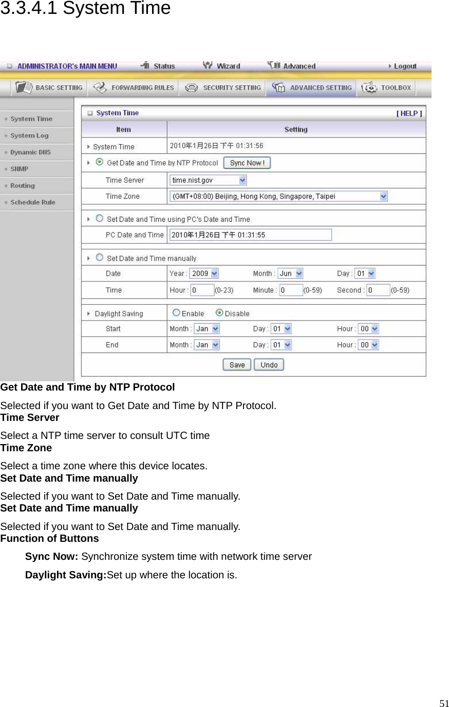  513.3.4.1 System Time  Get Date and Time by NTP Protocol Selected if you want to Get Date and Time by NTP Protocol.   Time Server Select a NTP time server to consult UTC time   Time Zone Select a time zone where this device locates.   Set Date and Time manually Selected if you want to Set Date and Time manually.   Set Date and Time manually Selected if you want to Set Date and Time manually. Function of Buttons Sync Now: Synchronize system time with network time server Daylight Saving:Set up where the location is. 