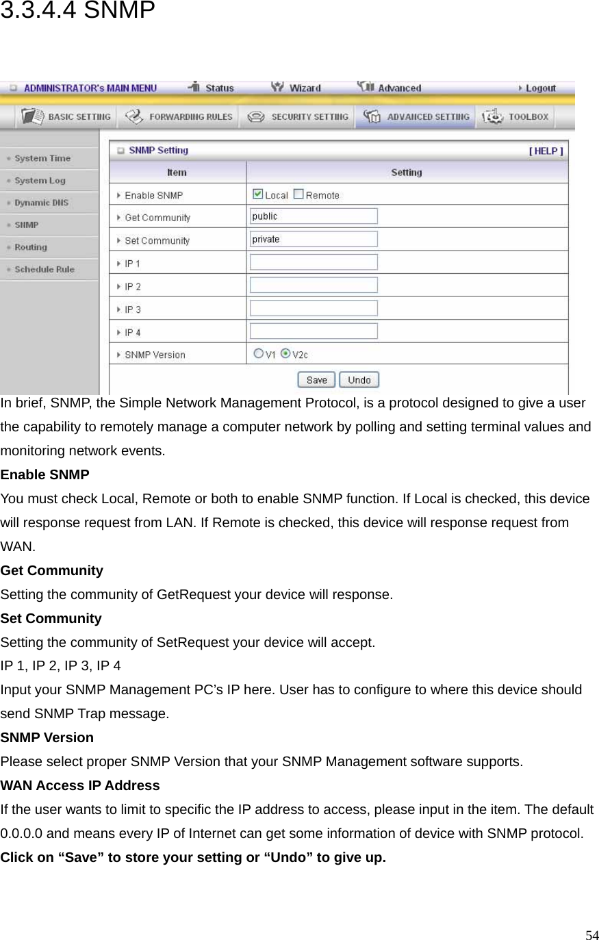  543.3.4.4 SNMP  In brief, SNMP, the Simple Network Management Protocol, is a protocol designed to give a user the capability to remotely manage a computer network by polling and setting terminal values and monitoring network events.   Enable SNMP You must check Local, Remote or both to enable SNMP function. If Local is checked, this device will response request from LAN. If Remote is checked, this device will response request from WAN.  Get Community Setting the community of GetRequest your device will response.   Set Community Setting the community of SetRequest your device will accept.   IP 1, IP 2, IP 3, IP 4 Input your SNMP Management PC’s IP here. User has to configure to where this device should send SNMP Trap message. SNMP Version Please select proper SNMP Version that your SNMP Management software supports. WAN Access IP Address   If the user wants to limit to specific the IP address to access, please input in the item. The default 0.0.0.0 and means every IP of Internet can get some information of device with SNMP protocol.   Click on “Save” to store your setting or “Undo” to give up.  