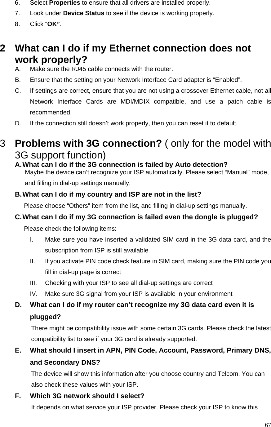  676. Select Properties to ensure that all drivers are installed properly. 7. Look under Device Status to see if the device is working properly. 8. Click “OK”.  2  What can I do if my Ethernet connection does not work properly? A.  Make sure the RJ45 cable connects with the router. B.  Ensure that the setting on your Network Interface Card adapter is “Enabled”. C.  If settings are correct, ensure that you are not using a crossover Ethernet cable, not all Network Interface Cards are MDI/MDIX compatible, and use a patch cable is recommended. D.  If the connection still doesn’t work properly, then you can reset it to default.      3  Problems with 3G connection? ( only for the model with 3G support function) A. What can I do if the 3G connection is failed by Auto detection?           Maybe the device can’t recognize your ISP automatically. Please select “Manual” mode,                       and filling in dial-up settings manually. B. What can I do if my country and ISP are not in the list?        Please choose “Others” item from the list, and filling in dial-up settings manually. C. What can I do if my 3G connection is failed even the dongle is plugged?        Please check the following items: I.  Make sure you have inserted a validated SIM card in the 3G data card, and the subscription from ISP is still available II.  If you activate PIN code check feature in SIM card, making sure the PIN code you fill in dial-up page is correct III.  Checking with your ISP to see all dial-up settings are correct IV.  Make sure 3G signal from your ISP is available in your environment D.  What can I do if my router can’t recognize my 3G data card even it is plugged?           There might be compatibility issue with some certain 3G cards. Please check the latest                           compatibility list to see if your 3G card is already supported. E.  What should I insert in APN, PIN Code, Account, Password, Primary DNS, and Secondary DNS?                     The device will show this information after you choose country and Telcom. You can                   also check these values with your ISP. F.  Which 3G network should I select?                     It depends on what service your ISP provider. Please check your ISP to know this   