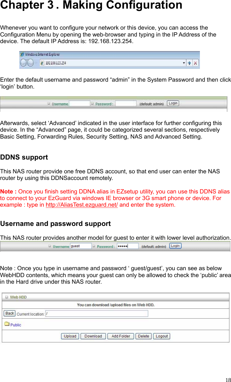  18 Chapter 3 . Making Configuration  Whenever you want to configure your network or this device, you can access the Configuration Menu by opening the web-browser and typing in the IP Address of the device. The default IP Address is: 192.168.123.254.          Enter the default username and password “admin” in the System Password and then click ‘login’ button.    Afterwards, select ‘Advanced’ indicated in the user interface for further configuring this device. In the “Advanced” page, it could be categorized several sections, respectively Basic Setting, Forwarding Rules, Security Setting, NAS and Advanced Setting.       DDNS support  This NAS router provide one free DDNS account, so that end user can enter the NAS router by using this DDNSaccount remotely.  Note : Once you finish setting DDNA alias in EZsetup utility, you can use this DDNS alias to connect to your EzGuard via windows IE browser or 3G smart phone or device. For example : type in http://AliasTest.ezguard.net/ and enter the system.  Username and password support  This NAS router provides another model for guest to enter it with lower level authorization.    Note : Once you type in username and password ‘ guest/guest’, you can see as below WebHDD contents, which means your guest can only be allowed to check the ‘public’ area in the Hard drive under this NAS router.   