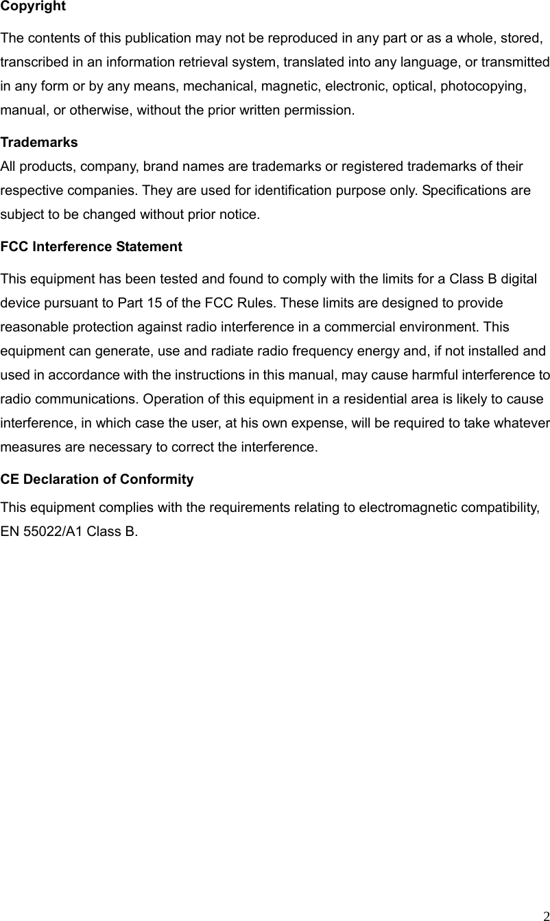  2                                        Copyright The contents of this publication may not be reproduced in any part or as a whole, stored, transcribed in an information retrieval system, translated into any language, or transmitted in any form or by any means, mechanical, magnetic, electronic, optical, photocopying, manual, or otherwise, without the prior written permission. Trademarks All products, company, brand names are trademarks or registered trademarks of their respective companies. They are used for identification purpose only. Specifications are subject to be changed without prior notice. FCC Interference Statement This equipment has been tested and found to comply with the limits for a Class B digital device pursuant to Part 15 of the FCC Rules. These limits are designed to provide reasonable protection against radio interference in a commercial environment. This equipment can generate, use and radiate radio frequency energy and, if not installed and used in accordance with the instructions in this manual, may cause harmful interference to radio communications. Operation of this equipment in a residential area is likely to cause interference, in which case the user, at his own expense, will be required to take whatever measures are necessary to correct the interference. CE Declaration of Conformity This equipment complies with the requirements relating to electromagnetic compatibility, EN 55022/A1 Class B.      