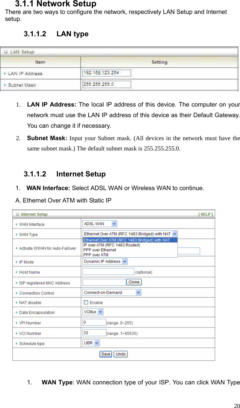  20  3.1.1 Network Setup There are two ways to configure the network, respectively LAN Setup and Internet setup.  3.1.1.2 LAN type      1. LAN IP Address: The local IP address of this device. The computer on your network must use the LAN IP address of this device as their Default Gateway. You can change it if necessary. 2. Subnet Mask: Input your Subnet mask. (All devices in the network must have the same subnet mask.) The default subnet mask is 255.255.255.0.  3.1.1.2 Internet Setup  1.  WAN Interface: Select ADSL WAN or Wireless WAN to continue.   A. Ethernet Over ATM with Static IP   1.  WAN Type: WAN connection type of your ISP. You can click WAN Type 