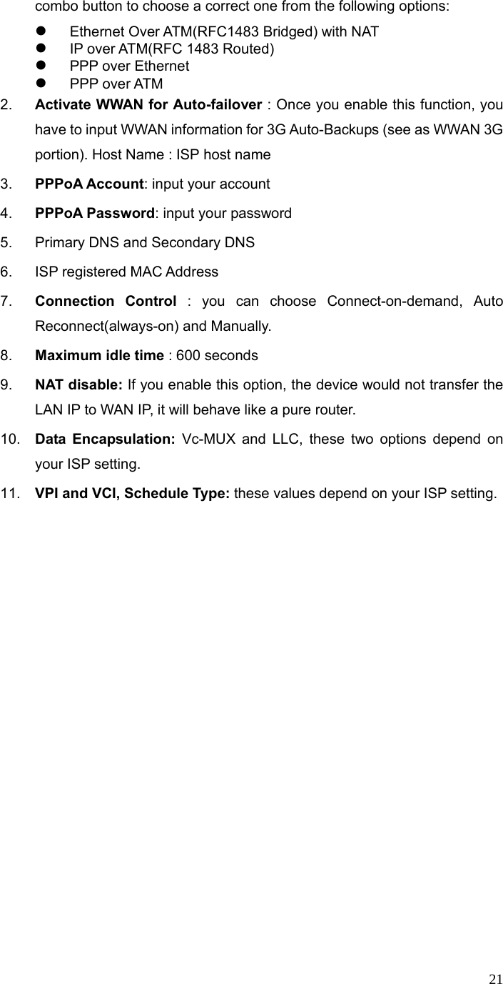  21combo button to choose a correct one from the following options:     z Ethernet Over ATM(RFC1483 Bridged) with NAT z IP over ATM(RFC 1483 Routed) z PPP over Ethernet z PPP over ATM 2.  Activate WWAN for Auto-failover : Once you enable this function, you have to input WWAN information for 3G Auto-Backups (see as WWAN 3G portion). Host Name : ISP host name 3.  PPPoA Account: input your account 4.  PPPoA Password: input your password 5.  Primary DNS and Secondary DNS 6.  ISP registered MAC Address 7.  Connection Control : you can choose Connect-on-demand, Auto Reconnect(always-on) and Manually. 8.  Maximum idle time : 600 seconds 9.  NAT disable: If you enable this option, the device would not transfer the LAN IP to WAN IP, it will behave like a pure router. 10.  Data Encapsulation: Vc-MUX and LLC, these two options depend on your ISP setting. 11.  VPI and VCI, Schedule Type: these values depend on your ISP setting.  